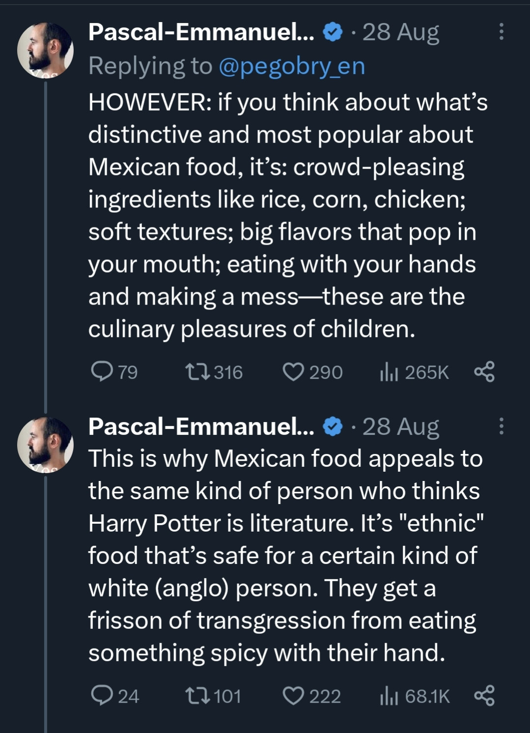 Screenshot of two threaded tweets from French white supremacist and all around dickbag Pascal Emmanuel -Gobry

1st tweet: HOWEVER: if you think about what’s distinctive and most popular about Mexican food, it’s: crowd-pleasing ingredients like rice, corn, chicken; soft textures; big flavors that pop in your mouth; eating with your hands and making a mess—these are the culinary pleasures of children.

2nd tweet: This is why Mexican food appeals to the same kind of person who thinks Harry Potter is literature. It’s "ethnic" food that’s safe for a certain kind of white (anglo) person. They get a frisson of transgression from eating something spicy with their hand.