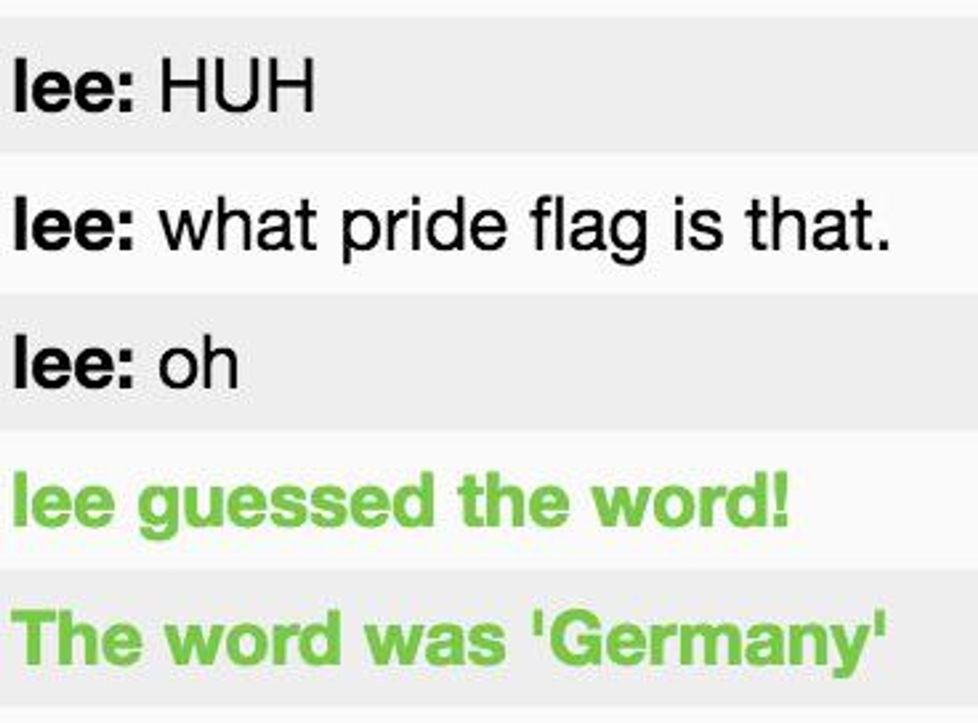 Meme-Screenshot from skribbl.io:
lee: HUH
lee: what pride flag is that.
lee: oh
lee guessed the word!
The word was "Germany"