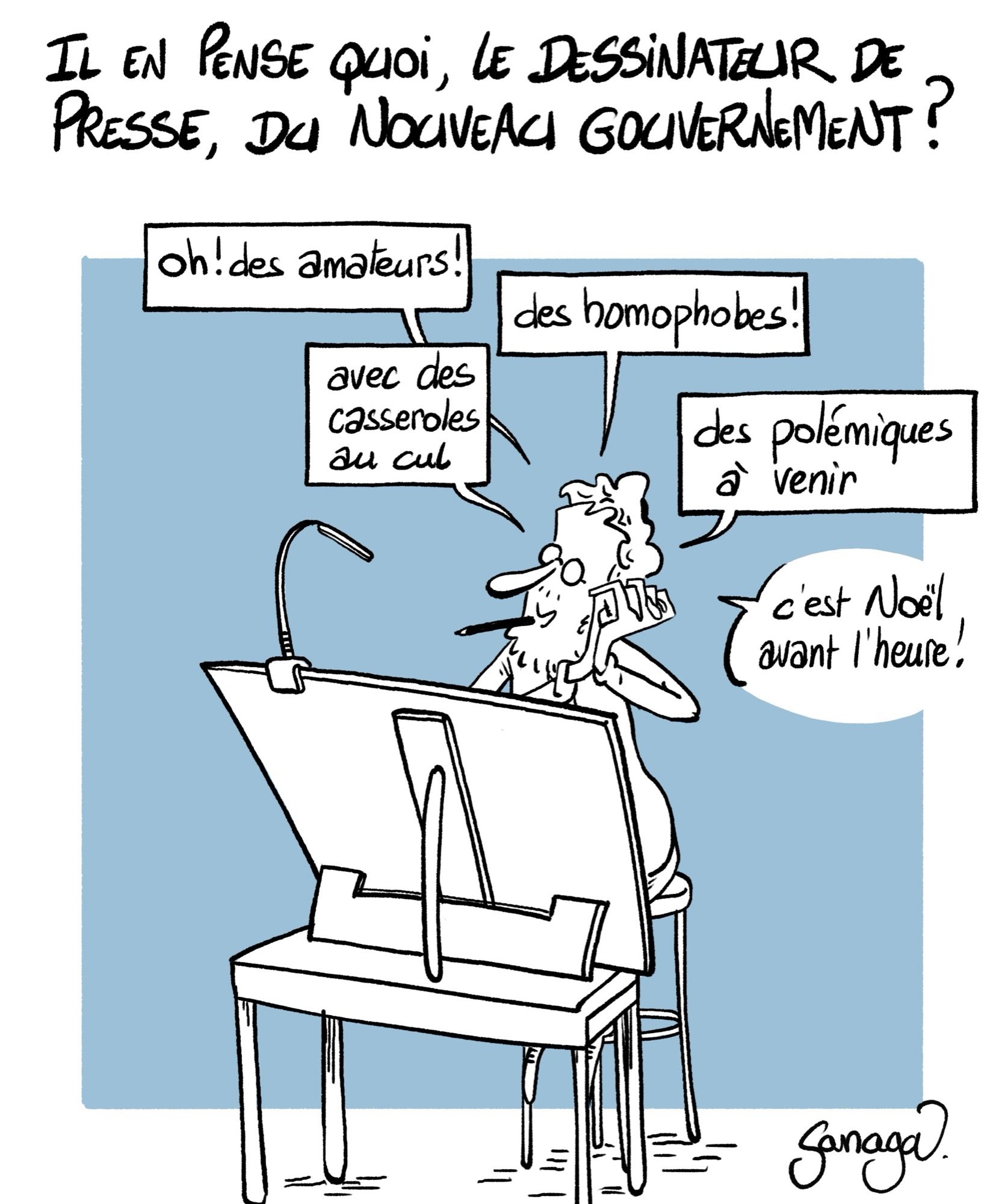 Titre : il en pense quoi, le dessinateur de presse, du nouveau gouvernement ?
Image : le dessinateur Sanaga à sa table à dessin, ravi.
- oh ! Des amateurs ! Des homophobes ! Avec des casseroles au cul. Des polémiques à venir. C’est Noël avant l’heure !