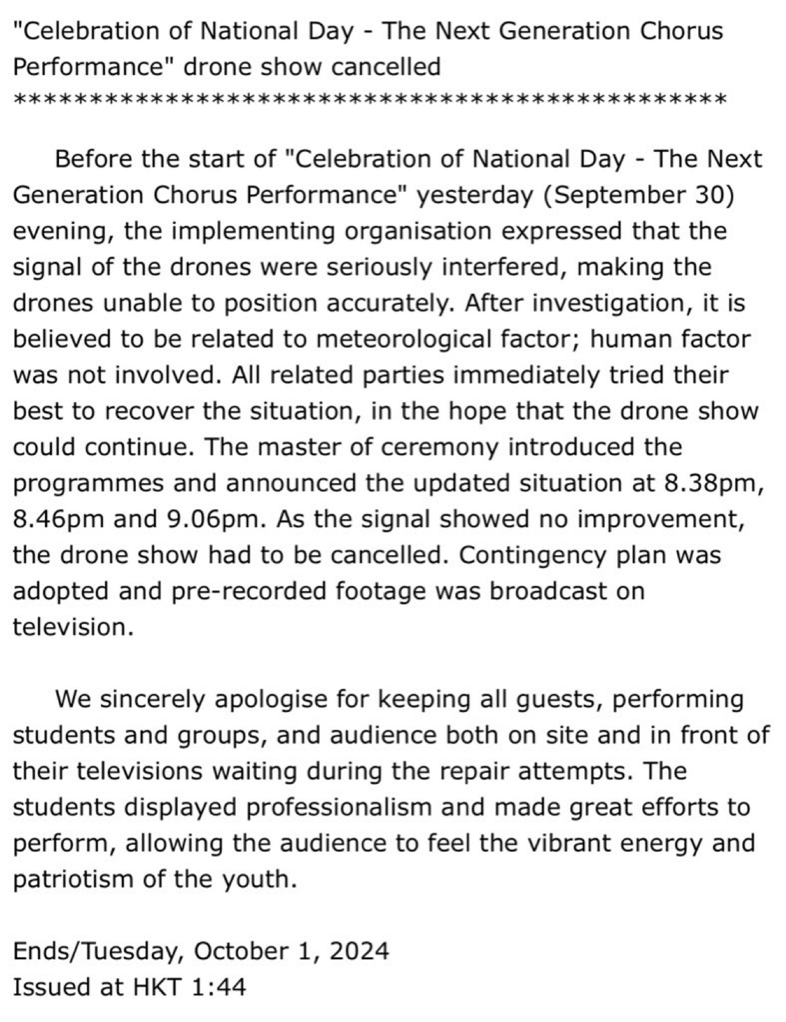 Before the start, the implementing organisation expressed that the signal of the drones were seriously interfered, making the drones unable to position accurately. After investigation, it is believed to be related to meteorological factor; human factor was not involved. All related parties immediately tried their best to recover the situation, in the hope that the drone show could continue. The master of ceremony introduced the programmes and announced the updated situation at 8.38pm, 8.46pm and 9.06pm. As the signal showed no improvement, the drone show had to be cancelled. Contingency plan was adopted and pre-recorded footage was broadcast on television.

     We sincerely apologise for keeping all guests, performing students and groups, and audience both on site and in front of their televisions waiting during the repair attempts. The students displayed professionalism and made great efforts to perform, allowing the audience to feel the vibrant energy and patriotism of the youth.