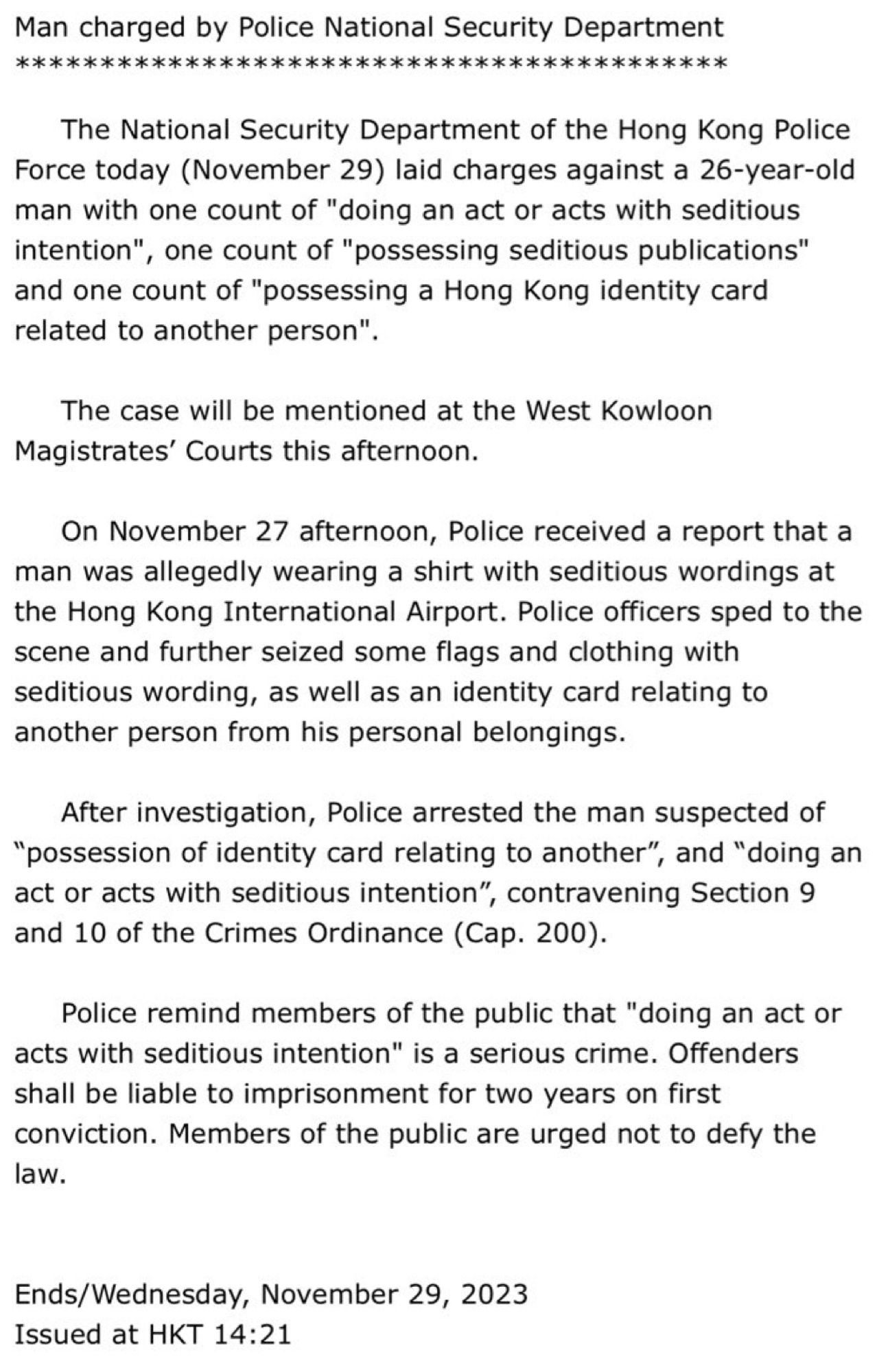 The National Security Department of the Hong Kong Police Force today (November 29) laid charges against a 26-year-old man with one count of "doing an act or acts with seditious intention", one count of "possessing seditious publications" and one count of "possessing a Hong Kong identity card related to another person".
      
     The case will be mentioned at the West Kowloon Magistrates’ Courts this afternoon.

     On November 27 afternoon, Police received a report that a man was allegedly wearing a shirt with seditious wordings at the Hong Kong International Airport. Police officers sped to the scene and further seized some flags and clothing with seditious wording, as well as an identity card relating to another person from his personal belongings.
     After investigation, Police arrested the man suspected of “possession of identity card relating to another”, and “doing an act or acts with seditious intention”, contravening Section 9 and 10 of the Crimes Ordinance (Cap. 200).