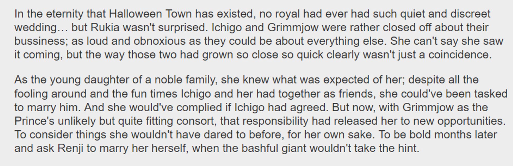 In the eternity that Halloween Town has existed, no royal had ever had such quiet and discreet wedding… but Rukia wasn't surprised. Ichigo and Grimmjow were rather closed off about their bussiness; as loud and obnoxious as they could be about everything else. She can't say she saw it coming, but the way those two had grown so close so quick clearly wasn't just a coincidence.

    As the young daughter of a noble family, she knew what was expected of her; despite all the fooling around and the fun times Ichigo and her had together as friends, she could've been tasked to marry him. And she would've complied if Ichigo had agreed. But now, with Grimmjow as the Prince's unlikely but quite fitting consort, that responsibility had released her to new opportunities. To consider things she wouldn't have dared to before, for her own sake. To be bold months later and ask Renji to marry her herself, when the bashful giant wouldn't take the hint.