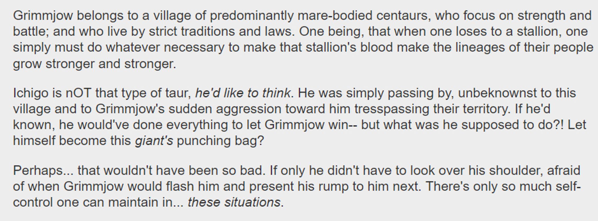 Grimmjow belongs to a village of predominantly mare-bodied centaurs, who focus on strength and battle; and who live by strict traditions and laws. One being, that when one loses to a stallion, one simply must do whatever necessary to make that stallion's blood make the lineages of their people grow stronger and stronger.

    Ichigo is nOT that type of taur, he'd like to think. He was simply passing by, unbeknownst to this village and to Grimmjow's sudden aggression toward him tresspassing their territory. If he'd known, he would've done everything to let Grimmjow win-- but what was he supposed to do?! Let himself become this giant's punching bag?

    Perhaps... that wouldn't have been so bad. If only he didn't have to look over his shoulder, afraid of when Grimmjow would flash him and present his rump to him next. There's only so much self-control one can maintain in... these situations.