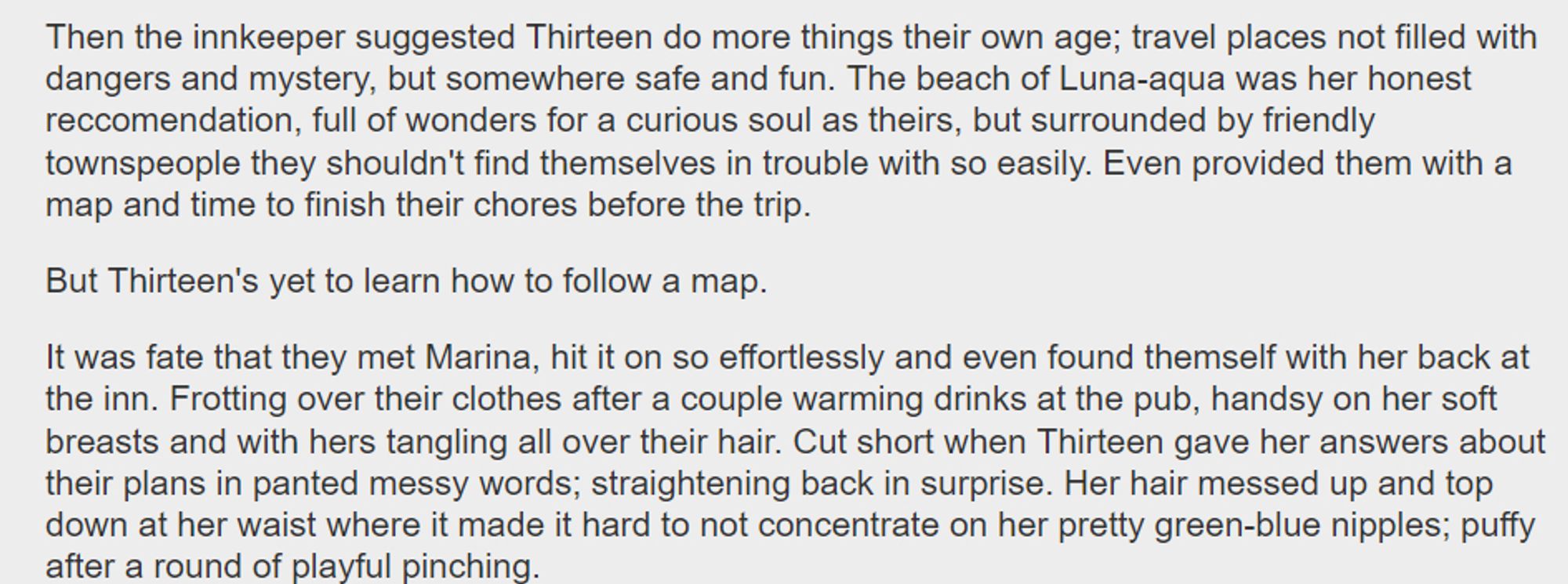 Then the innkeeper suggested Thirteen do more things their own age; travel places not filled with dangers and mystery, but somewhere safe and fun. The beach of Luna-aqua was her honest reccomendation, full of wonders for a curious soul as theirs, but surrounded by friendly townspeople they shouldn't find themselves in trouble with so easily. Even provided them with a map and time to finish their chores before the trip.

But Thirteen's yet to learn how to follow a map.

It was fate that they met Marina, hit it on so effortlessly and even found themself with her back at the inn. Frotting over their clothes after a couple warming drinks at the pub, handsy on her soft breasts and with hers tangling all over their hair. Cut short when Thirteen gave her answers about their plans in panted messy words; straightening back in surprise. Her hair messed up and top down at her waist where it made it hard to not concentrate on her pretty green-blue nipples; puffy after a round of playful pinching.