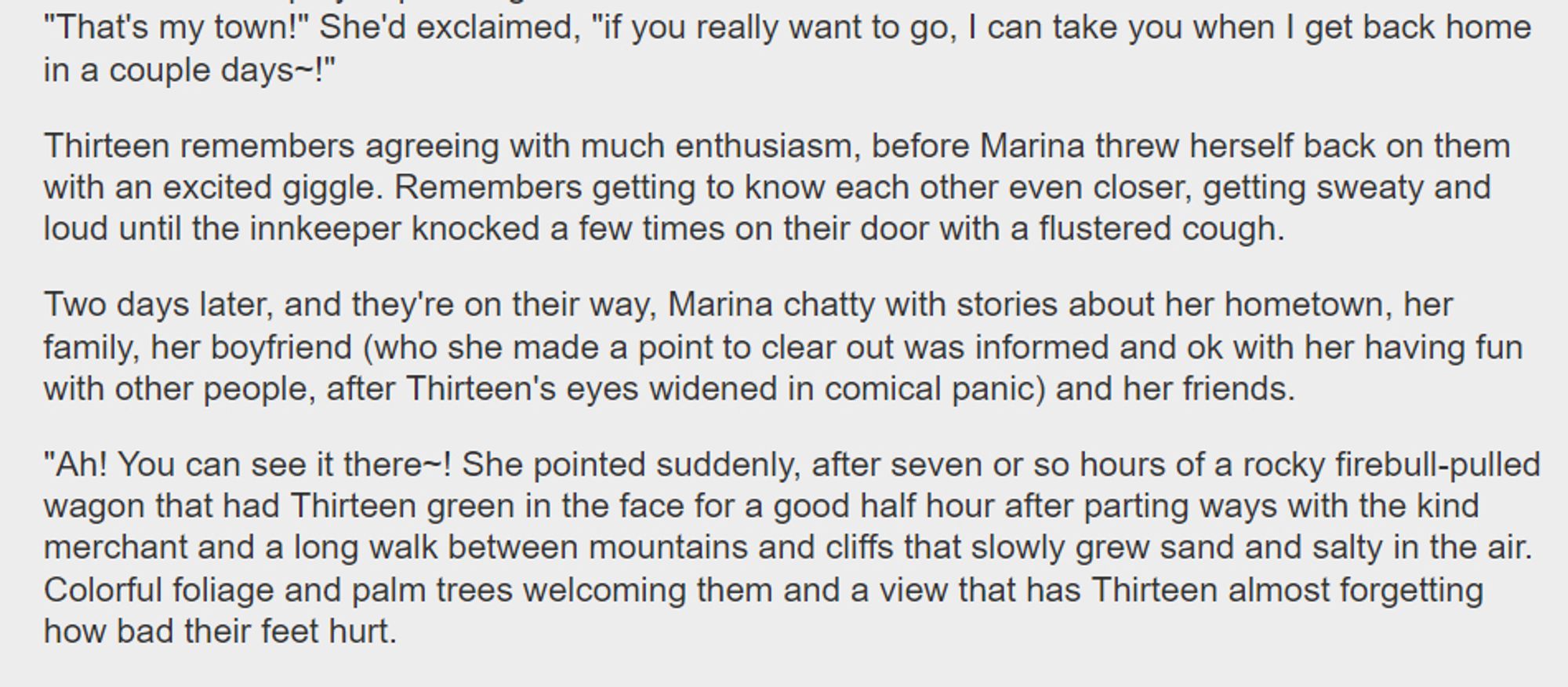 "That's my town!" She'd exclaimed, "if you want to go, I can take you when I get back in a couple days~!"

13 remembers agreeing with much enthusiasm, before Marina threw herself back on them with an excited giggle. Remembers getting to know each other even closer, getting sweaty & loud until the innkeeper knocked a few times on their door with a flustered cough.

Two days later, & they're on their way, Marina chatty with stories about her hometown, her family, her boyfriend (who she made a point to clear out was informed & ok with her having fun with other people, after 13's eyes widened in comical panic) & her friends.

"Ah! You can see it there~! She pointed suddenly, after seven or so hours of a rocky firebull-pulled wagon that had 13 green in the face for a good half hour, after parting ways with the kind merchant & a long walk between mountains & cliffs that slowly grew sand & salty in the air. Foliage & palm trees welcoming them & a view that has 13 forgetting  their feet hurt.