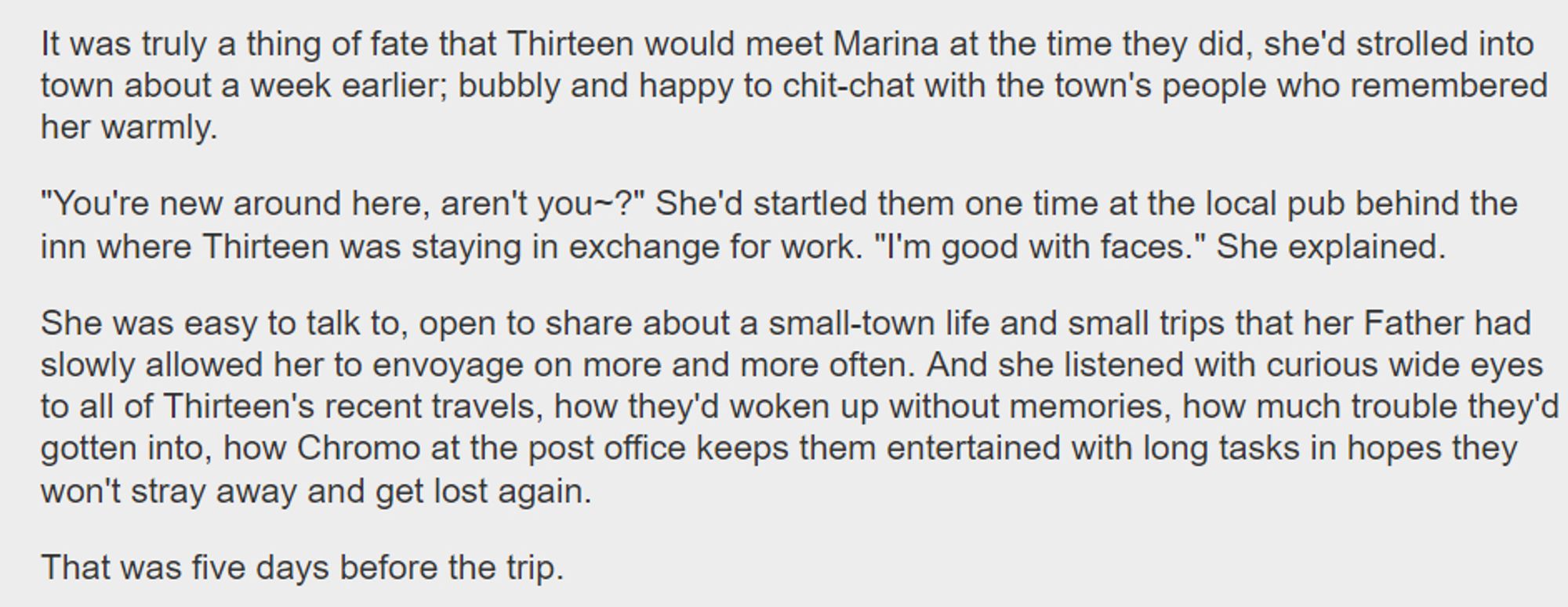 It was truly a thing of fate that Thirteen would meet Marina at the time they did, she'd strolled into town about a week earlier; bubbly and happy to chit-chat with the town's people who remembered her warmly.

"You're new around here, aren't you~?" She'd startled them one time at the local pub behind the inn where Thirteen was staying in exchange for work. "I'm good with faces." She explained.

She was easy to talk to, open to share about a small-town life and small trips that her Father had slowly allowed her to envoyage on more and more often. And she listened with curious wide eyes to all of Thirteen's recent travels, how they'd woken up without memories, how much trouble they'd gotten into, how Chromo at the post office keeps them entertained with long tasks in hopes they won't stray away and get lost again.

That was five days before the trip.