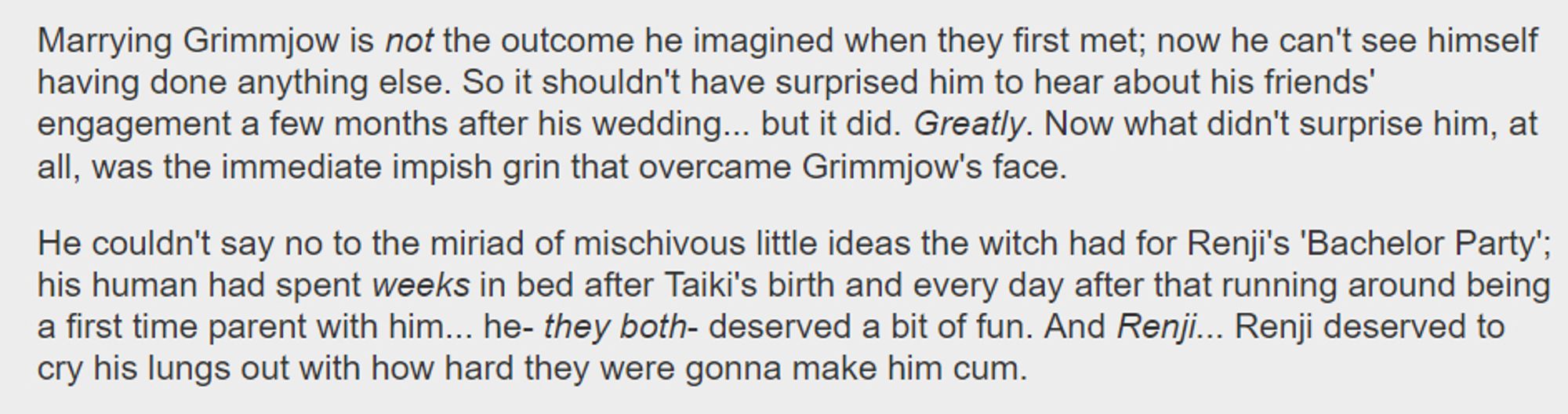 Marrying Grimmjow is not the outcome he imagined when they first met; now he can't see himself having done anything else. So it shouldn't have surprised him to hear about his friends' engagement a few months after his wedding... but it did. Greatly. Now what didn't surprise him, at all, was the immediate impish grin that overcame Grimmjow's face.

    He couldn't say no to the miriad of mischivous little ideas the witch had for Renji's 'Bachelor Party'; his human had spent weeks in bed after Taiki's birth and every day after that running around being a first time parent with him... he- they both- deserved a bit of fun. And Renji... Renji deserved to cry his lungs out with how hard they were gonna make him cum.