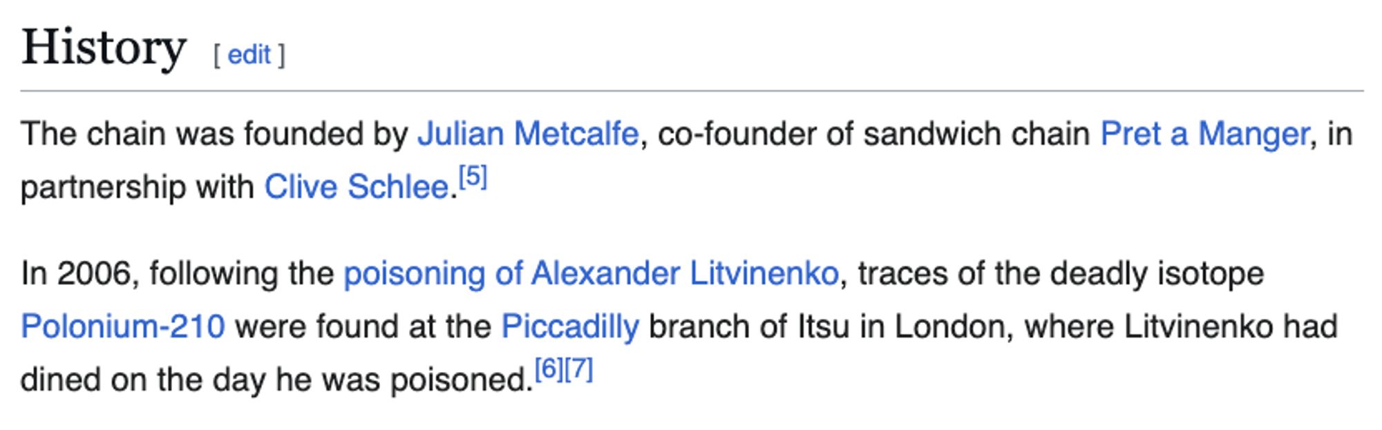 A screengrab from grab'n'go food chain Itsu's wikipedia page reads: 

"The chain was founded by Julian Metcalfe, co-founder of sandwich chain Pret a Manger, in partnership with Clive Schlee.

In 2006, following the poisoning of Alexander Litvinenko, traces of the deadly isotope Polonium-210 were found at the Piccadilly branch of Itsu in London, where Litvinenko had dined on the day he was poisoned."