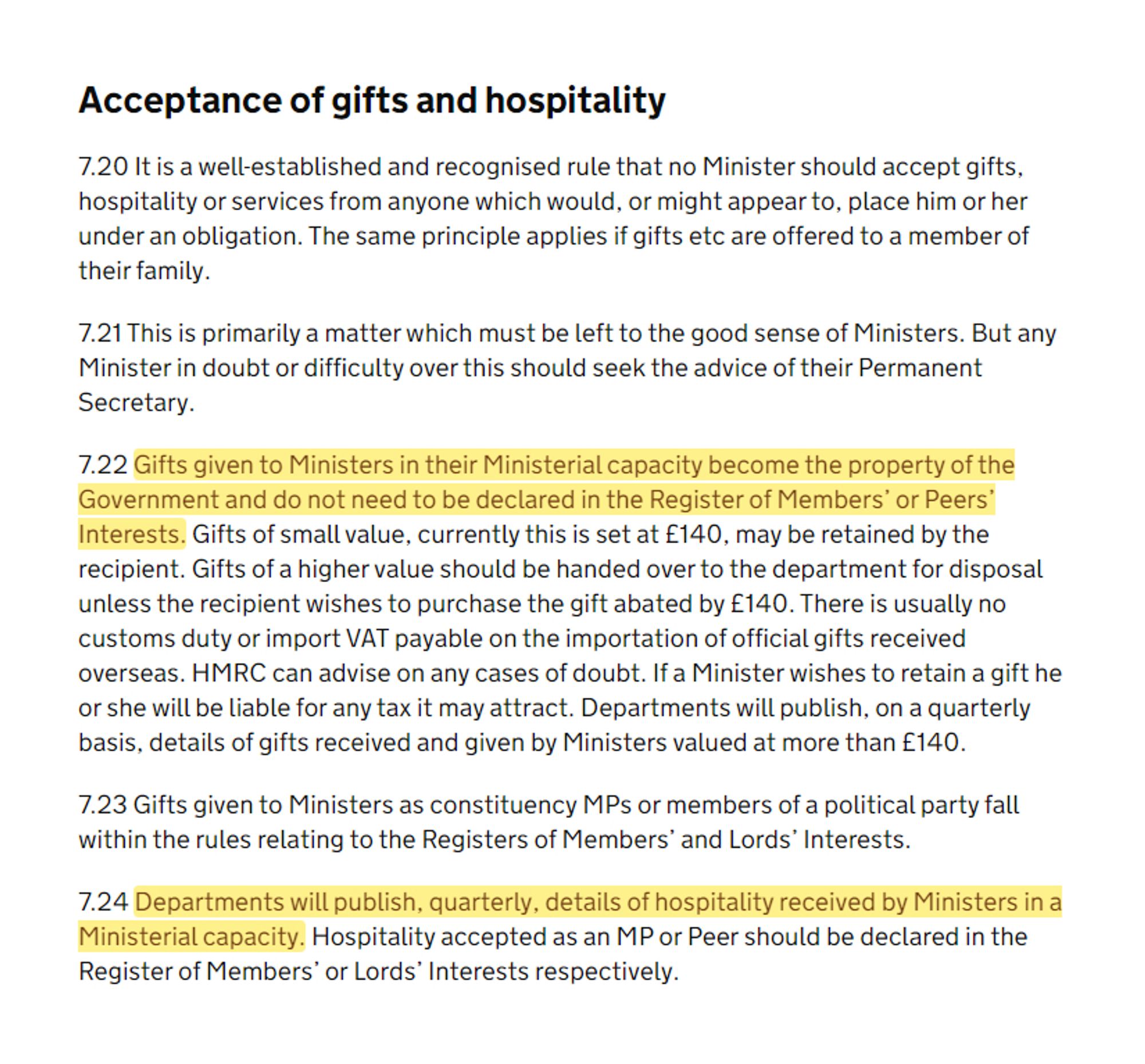 …

7.22 Gifts given to Ministers in their Ministerial capacity become the property of the Government and do not need to be declared in the Register of Members' or Peers' Interests. Gifts of small value, currently this is set at £140, may be retained by the recipient. Gifts of a higher value should be handed over to the department for disposal unless the recipient wishes to purchase the gift abated by £140. … Departments will publish, on a quarterly basis, details of gifts received and given by Ministers valued at more than £140.

…

7.24 Departments will publish, quarterly, details of hospitality received by Ministers in a Ministerial capacity. Hospitality accepted as an MP or Peer should be declared in the Register of Members’ or Lords’ Interests respectively.