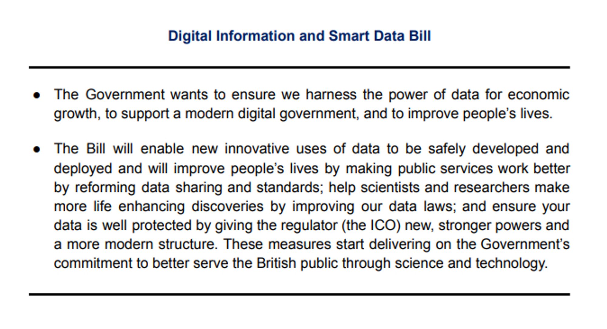 Digital Information and Smart Data Bill

● The Government wants to ensure we harness the power of data for economic growth, to support a modern digital government, and to improve people's lives.
● The Bill will enable new innovative uses of data to be safely developed and deployed and will improve people's lives by making public services work better by reforming data sharing and standards; help scientists and researchers make more life enhancing discoveries by improving our data laws; and ensure your data is well protected by giving the regulator (the ICO) new, stronger powers and a more modern structure. These measures start delivering on the Government's commitment to better serve the British public through science and technology.