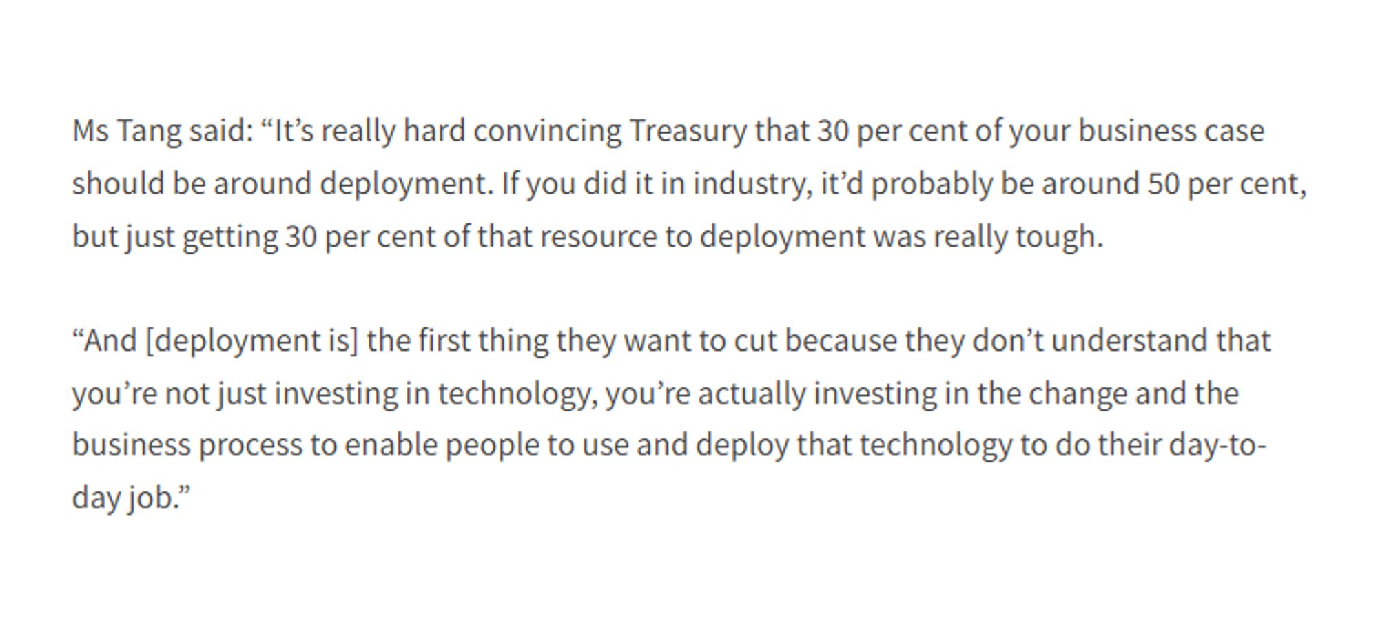 Ms Tang said: "It's really hard convincing Treasury that 30 per cent of your business case should be around deployment. If you did it in industry, it'd probably be around 50 per cent, but just getting 30 per cent of that resource to deployment was really tough.

“And [deployment is] the first thing they want to cut because they don't understand that you're not just investing in technology, you're actually investing in the change and the business process to enable people to use and deploy that technology to do their day-to-day job."