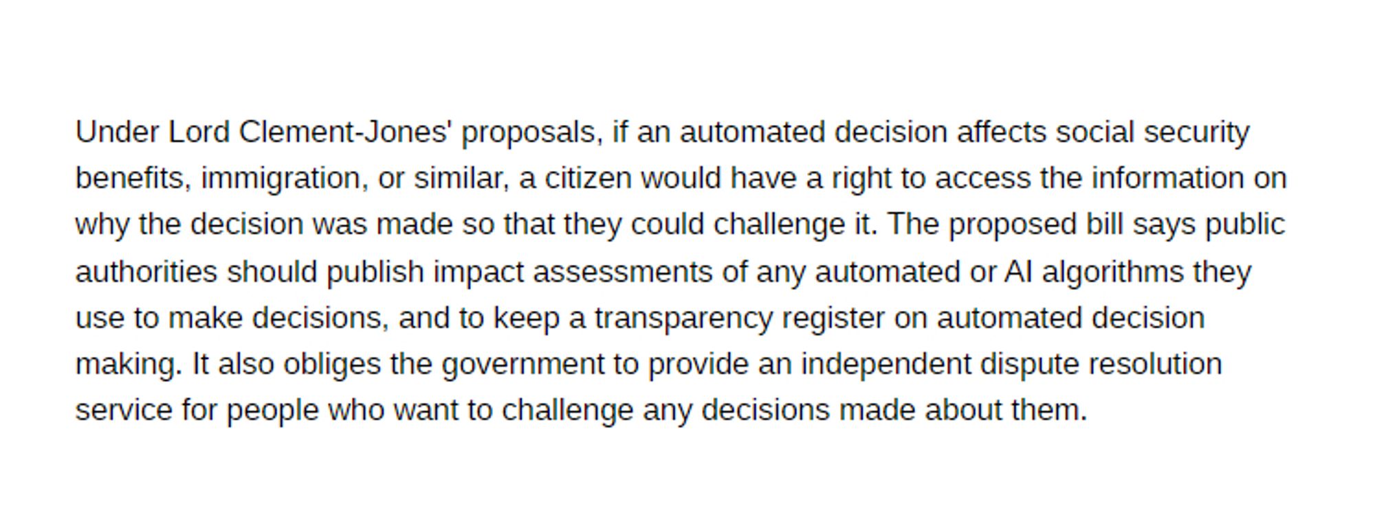 Under Lord Clement-Jones' proposals, if an automated decision affects social security benefits, immigration, or similar, a citizen would have a right to access the information on why the decision was made so that they could challenge it. The proposed bill says public authorities should publish impact assessments of any automated or AI algorithms they use to make decisions, and to keep a transparency register on automated decision making. It also obliges the government to provide an independent dispute resolution service for people who want to challenge any decisions made about them.