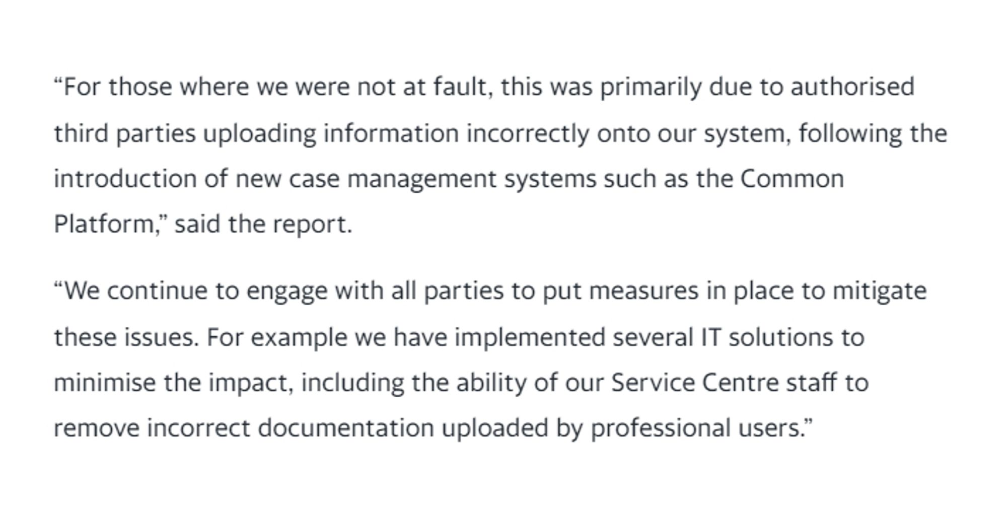 "For those where we were not at fault, this was primarily due to authorised third parties uploading information incorrectly onto our system, following the introduction of new case management systems such as the Common Platform," said the report.

"We continue to engage with all parties to put measures in place to mitigate these issues. For example we have implemented several IT solutions to minimise the impact, including the ability of our Service Centre staff to remove incorrect documentation uploaded by professional users."