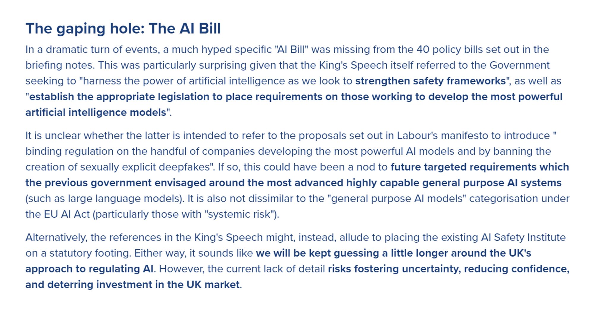 The gaping hole: The AI Bill

In a dramatic turn of events, a much hyped specific "AI Bill" was missing from the 40 policy bills set out in the briefing notes. This was particularly surprising given that the King's Speech itself referred to the Government seeking to "harness the power of artificial intelligence as we look to strengthen safety frameworks", as well as "establish the appropriate legislation to place requirements on those working to develop the most powerful artificial intelligence models".

…

Alternatively, the references in the King's Speech might, instead, allude to placing the existing AI Safety Institute on a statutory footing. Either way, it sounds like we will be kept guessing a little longer around the UK's approach to regulating AI. However, the current lack of detail risks fostering uncertainty, reducing confidence, and deterring investment in the UK market.