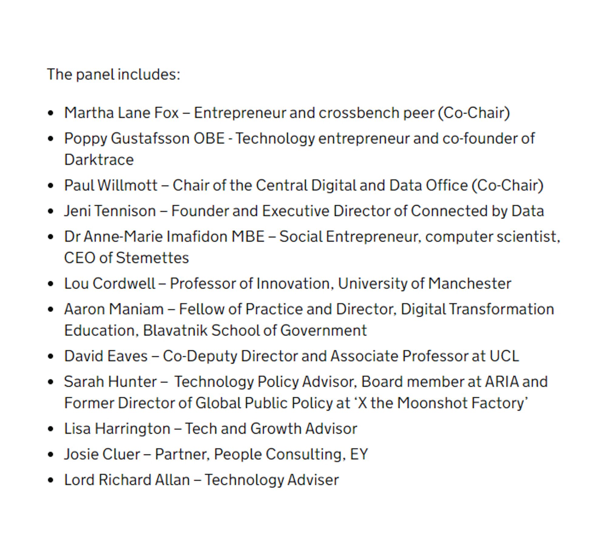 The panel includes:  

● Martha Lane Fox – Entrepreneur and crossbench peer (Co-Chair)  
● Poppy Gustafsson OBE - Technology entrepreneur and co-founder of Darktrace   
● Paul Willmott – Chair of the Central Digital and Data Office (Co-Chair)  
● Jeni Tennison – Founder and Executive Director of Connected by Data  
● Dr Anne-Marie Imafidon MBE – Social Entrepreneur, computer scientist, CEO of Stemettes   
● Lou Cordwell – Professor of Innovation, University of Manchester  
● Aaron Maniam – Fellow of Practice and Director, Digital Transformation Education, Blavatnik School of Government  
● David Eaves – Co-Deputy Director and Associate Professor at UCL  
● Sarah Hunter –  Technology Policy Advisor, Board member at ARIA and Former Director of Global Public Policy at 'X the Moonshot Factory'  
● Lisa Harrington – Tech and Growth Advisor   
● Josie Cluer – Partner, People Consulting, EY  
● Lord Richard Allan – Technology Adviser