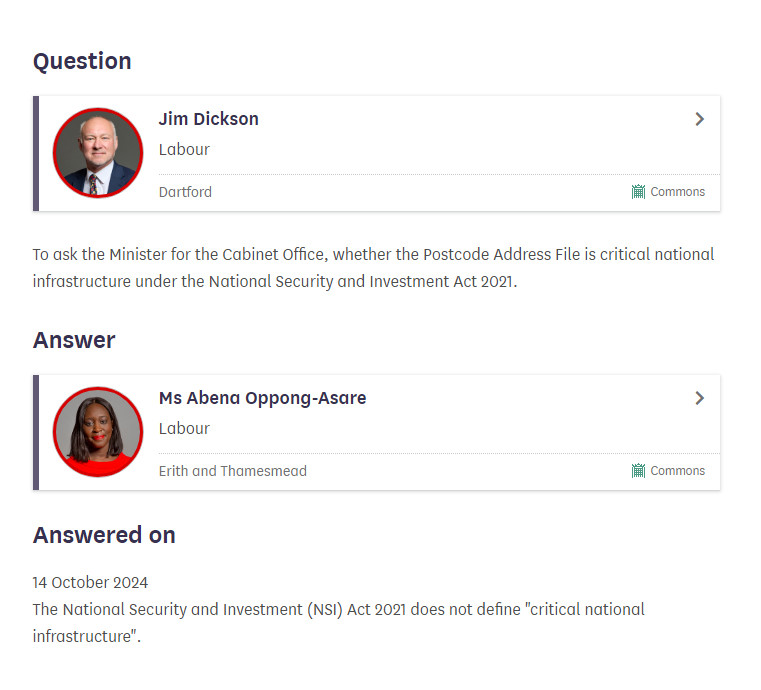 UK House of Commons written question UIN 7666, tabled on 7 October 2024 and answered on 14 October 2024:

Question
Jim Dickson
Labour, Dartford Commons
To ask the Minister for the Cabinet Office, whether the Postcode Address File is critical national infrastructure under the National Security and Investment Act 2021.

Answer
Ms Abena Oppong-Asare
Labour, Erith and Thamesmead Commons
The National Security and Investment (NSI) Act 2021 does not define "critical national infrastructure".