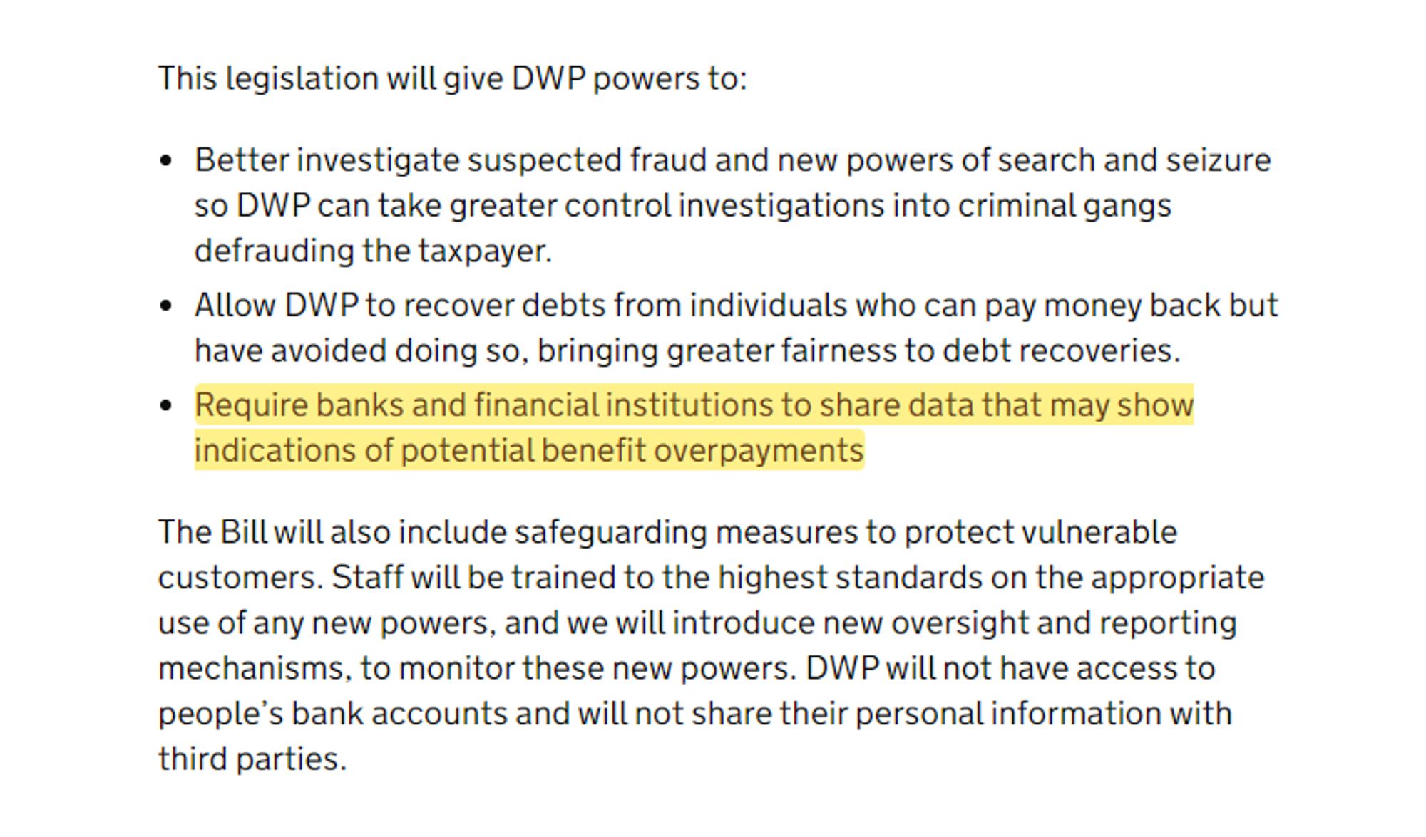 This legislation will give DWP powers to:

● Better investigate suspected fraud and new powers of search and seizure so DWP can take greater control investigations into criminal gangs defrauding the taxpayer.
● Allow DWP to recover debts from individuals who can pay money back but have avoided doing so, bringing greater fairness to debt recoveries.
● Require banks and financial institutions to share data that may show indications of potential benefit overpayments 

The Bill will also include safeguarding measures to protect vulnerable customers. Staff will be trained to the highest standards on the appropriate use of any new powers, and we will introduce new oversight and reporting mechanisms, to monitor these new powers. DWP will not have access to people's bank accounts and will not share their personal information with third parties.