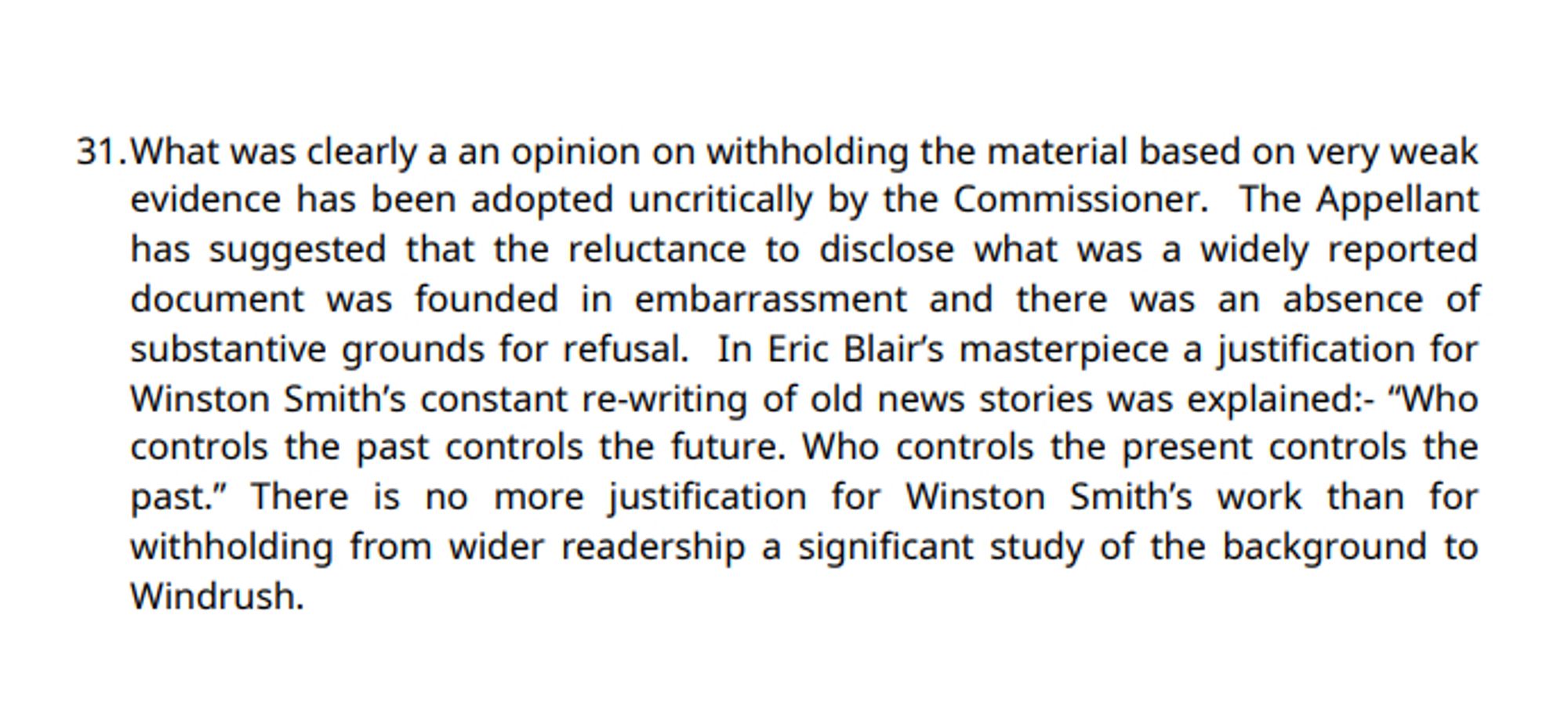 31. What was clearly a an opinion on withholding the material based on very weak evidence has been adopted uncritically by the Commissioner. The Appellant has suggested that the reluctance to disclose what was a widely reported document was founded in embarrassment and there was an absence of substantive grounds for refusal. In Eric Blair's masterpiece a justification for Winston Smith's constant re-writing of old news stories was explained:- "Who controls the past controls the future. Who controls the present controls the past." There is no more justification for Winston Smith’s work than for withholding from wider readership a significant study of the background to Windrush.