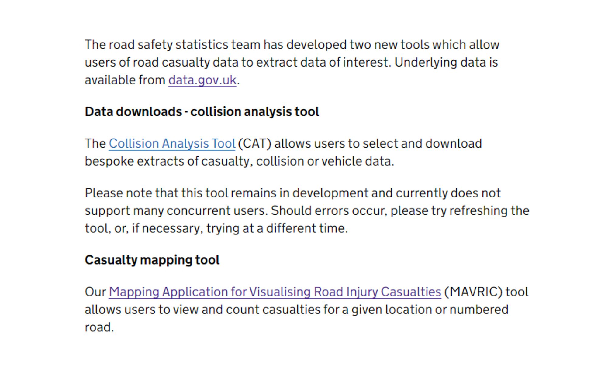 The road safety statistics team has developed two new tools which allow users of road casualty data to extract data of interest. Underlying data is available from data.gov.uk.

Data downloads - collision analysis tool

The Collision Analysis Tool (CAT) allows users to select and download bespoke extracts of casualty, collision or vehicle data.

Please note that this tool remains in development and currently does not support many concurrent users. Should errors occur, please try refreshing the tool, or, if necessary, trying at a different time.

Casualty mapping tool

Our Mapping Application for Visualising Road Injury Casualties (MAVRIC) tool allows users to view and count casualties for a given location or numbered road.