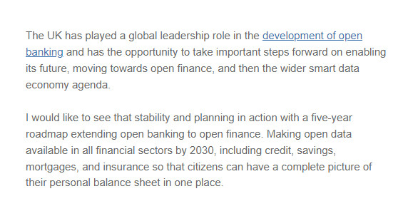 The UK has played a global leadership role in the development of open banking and has the opportunity to take important steps forward on enabling its future, moving towards open finance, and then the wider smart data economy agenda.

I would like to see that stability and planning in action with a five-year roadmap extending open banking to open finance. Making open data available in all financial sectors by 2030, including credit, savings, mortgages, and insurance so that citizens can have a complete picture of their personal balance sheet in one place.