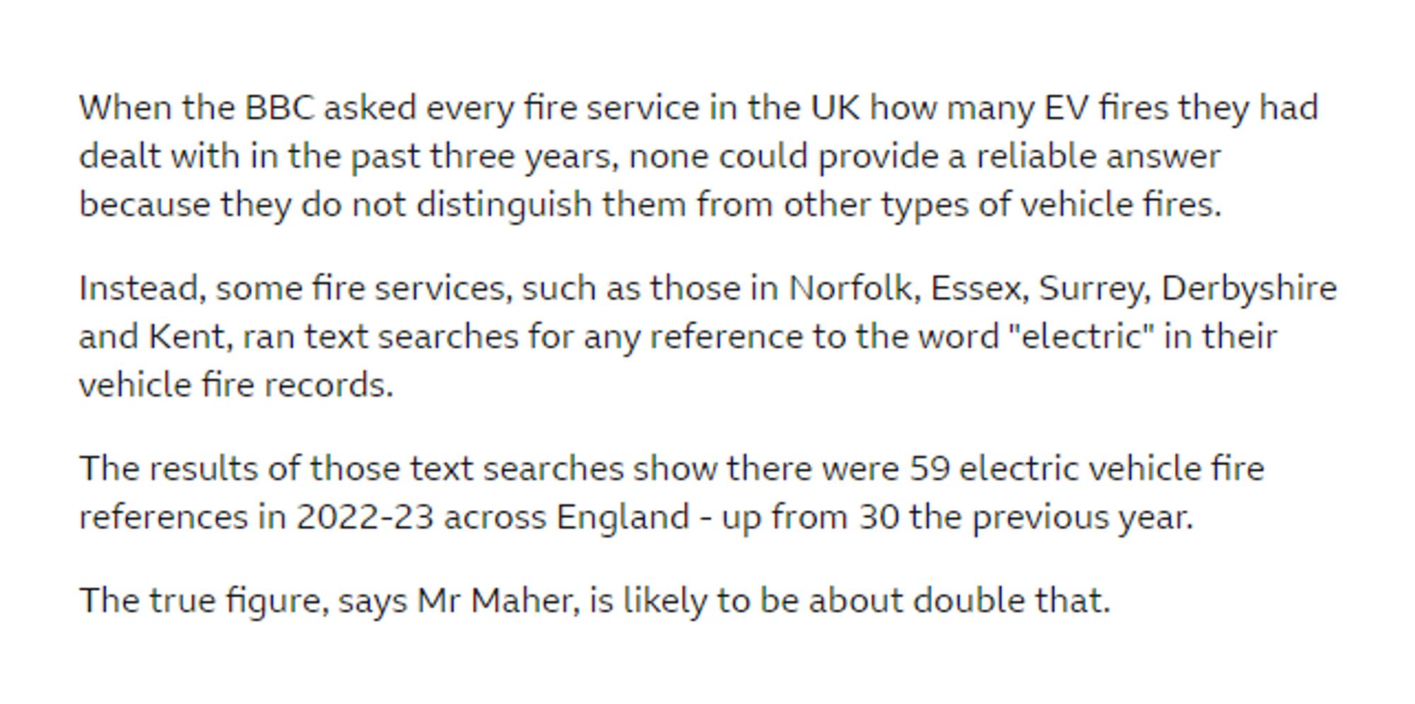 What exactly this means for fire services is unclear, however - not least because of the paucity of available data.

When the BBC asked every fire service in the UK how many EV fires they had dealt with in the past three years, none could provide a reliable answer because they do not distinguish them from other types of vehicle fires.

Instead, some fire services, such as those in Norfolk, Essex, Surrey, Derbyshire and Kent, ran text searches for any reference to the word "electric" in their vehicle fire records.

The results of those text searches show there were 59 electric vehicle fire references in 2022-23 across England - up from 30 the previous year.

The true figure, says Mr Maher, is likely to be about double that.