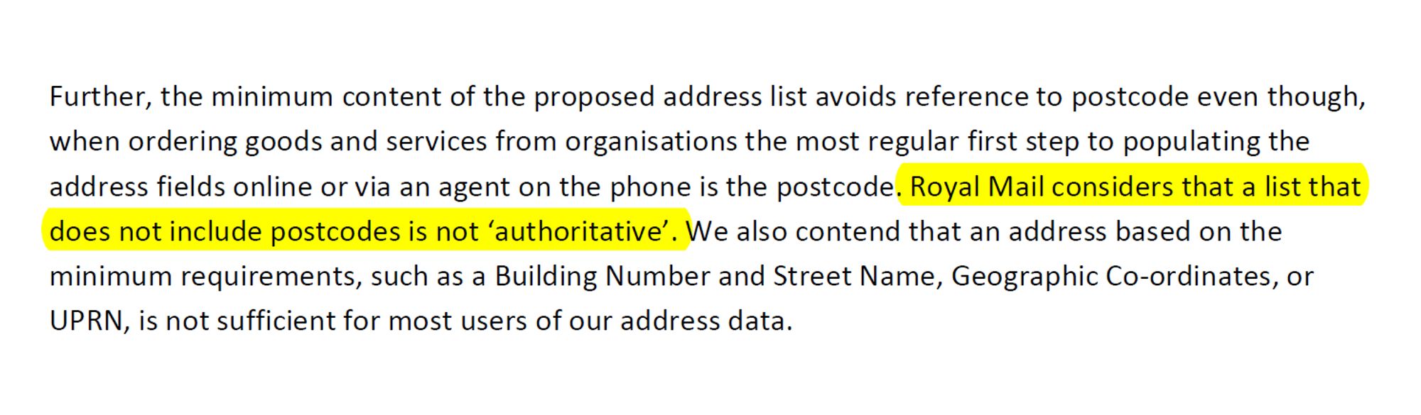 Further, the minimum content of the proposed address list avoids reference to postcode even though, when ordering goods and services from organisations the most regular first step to populating the address fields online or via an agent on the phone is the postcode. Royal Mail considers that a list that does not include postcodes is not 'authoritative'. We also contend that an address based on the minimum requirements, such as a Building Number and Street Name, Geographic Co-ordinates, or UPRN, is not sufficient for most users of our address data.