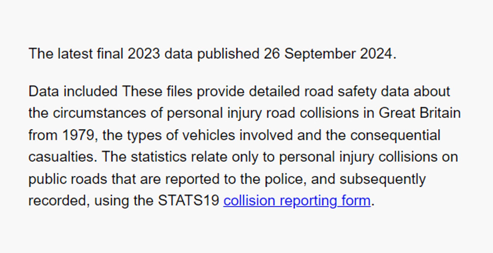 The latest final 2023 data published 26 September 2024.

Data included These files provide detailed road safety data about the circumstances of personal injury road collisions in Great Britain from 1979, the types of vehicles involved and the consequential casualties. The statistics relate only to personal injury collisions on public roads that are reported to the police, and subsequently recorded, using the STATS19 collision reporting form.