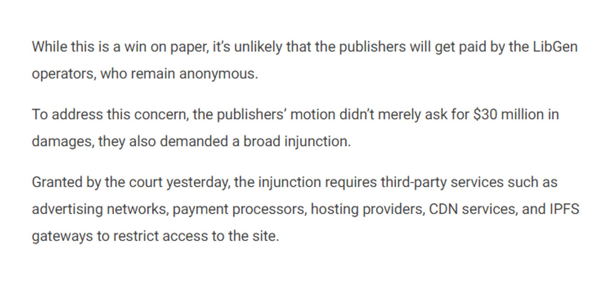 While this is a win on paper, it's unlikely that the publishers will get paid by the LibGen operators, who remain anonymous.

To address this concern, the publishers' motion didn't merely ask for $30 million in damages, they also demanded a broad injunction.

Granted by the court yesterday, the injunction requires third-party services such as advertising networks, payment processors, hosting providers, CDN services, and IPFS gateways to restrict access to the site.