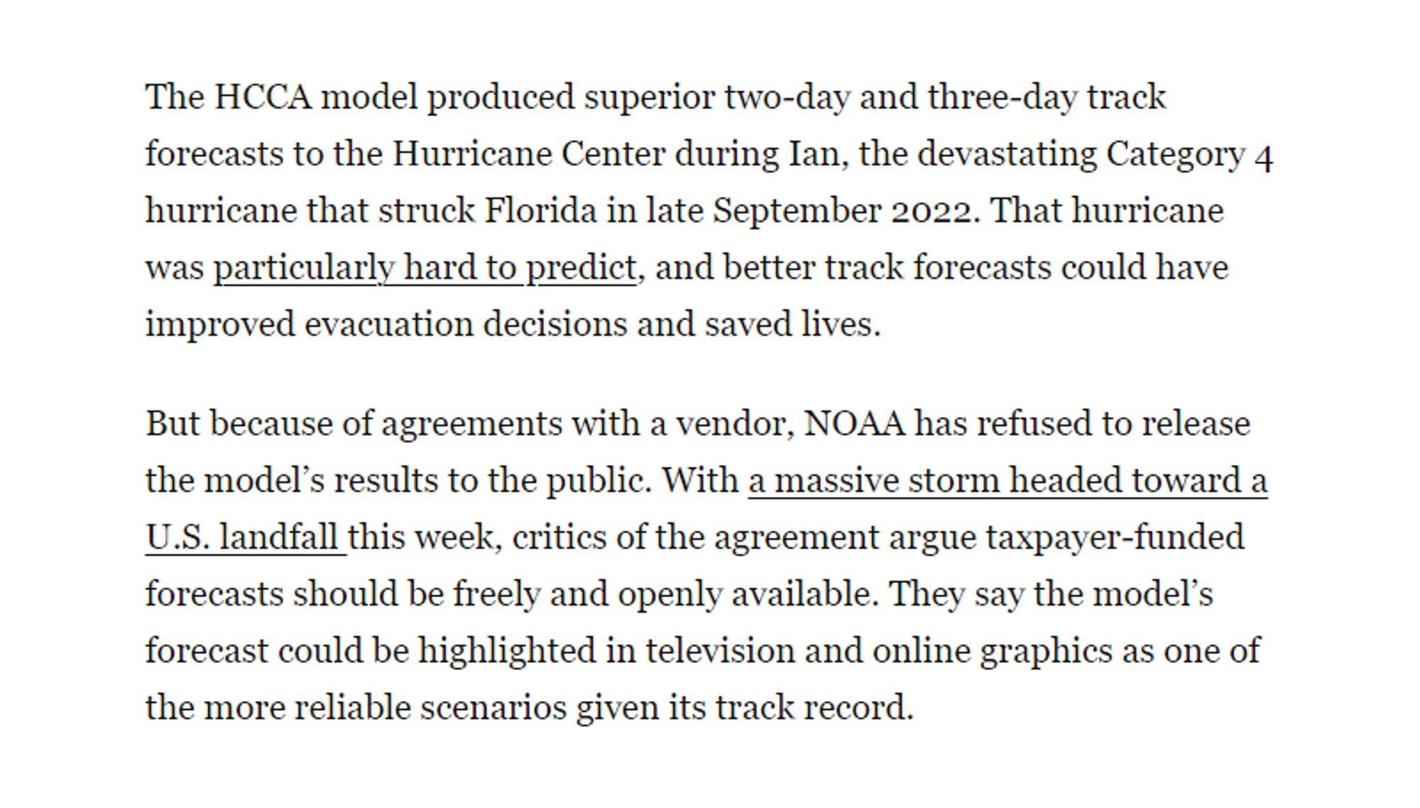 The HCCA model produced superior two-day and three-day track forecasts to the Hurricane Center during Ian, the devastating Category 4 hurricane that struck Florida in late September 2022. That hurricane was particularly hard to predict, and better track forecasts could have improved evacuation decisions and saved lives.

But because of agreements with a vendor, NOAA has refused to release the model's results to the public. With a massive storm headed toward a U.S. landfall this week, critics of the agreement argue taxpayer-funded forecasts should be freely and openly available. They say the model's forecast could be highlighted in television and online graphics as one of the more reliable scenarios given its track record.