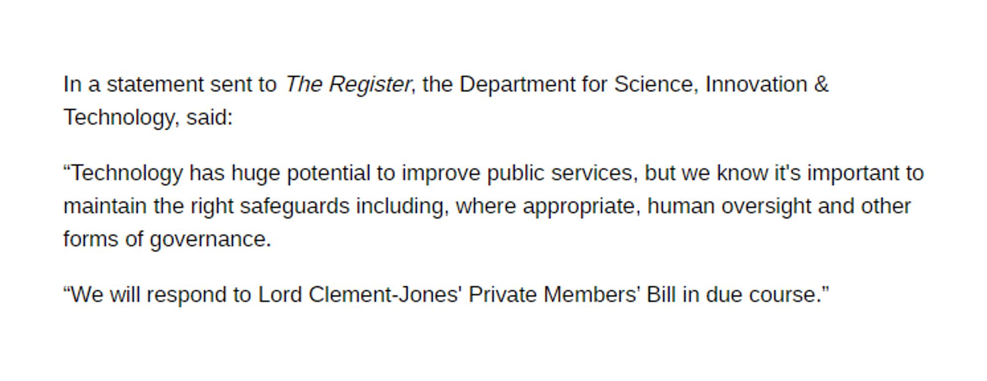 In a statement sent to The Register, the Department for Science, Innovation & Technology, said:

"Technology has huge potential to improve public services, but we know it's important to maintain the right safeguards including, where appropriate, human oversight and other forms of governance.

"We will respond to Lord Clement-Jones' Private Members' Bill in due course."