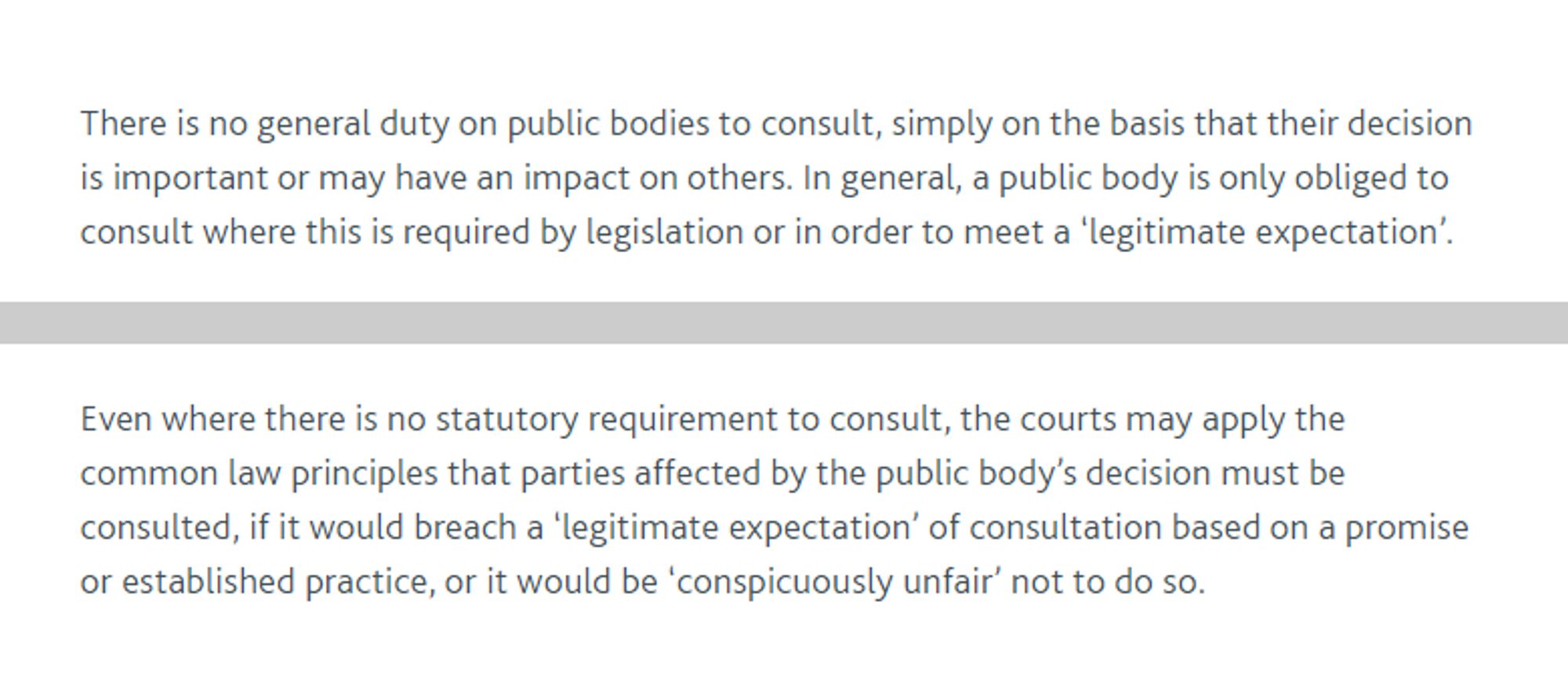 There is no general duty on public bodies to consult, simply on the basis that their decision is important or may have an impact on others. In general, a public body is only obliged to consult where this is required by legislation or in order to meet a 'legitimate expectationl.

…

Even where there is no statutory requirement to consult, the courts may apply the common law principles that parties affected by the public body's decision must be consulted, if it would breach a 'legitimate expectation' of consultation based on a promise or established practice, or it would be 'conspicuously unfair' not to do so.