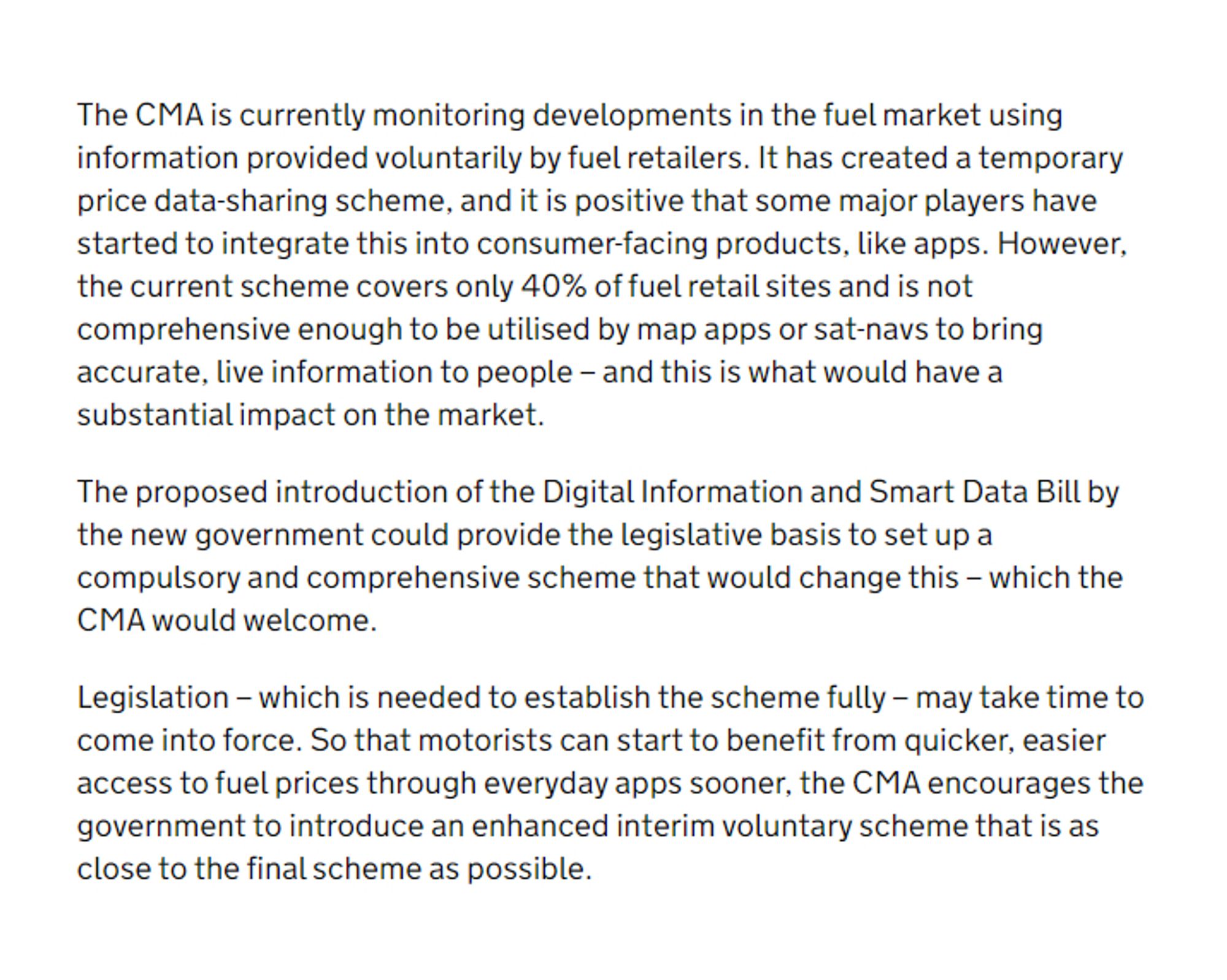 The CMA is currently monitoring developments in the fuel market using information provided voluntarily by fuel retailers. It has created a temporary price data-sharing scheme, and it is positive that some major players have started to integrate this into consumer-facing products, like apps. However, the current scheme covers only 40% of fuel retail sites and is not comprehensive enough to be utilised by map apps or sat-navs to bring accurate, live information to people – and this is what would have a substantial impact on the market.

The proposed introduction of the Digital Information and Smart Data Bill by the new government could provide the legislative basis to set up a compulsory and comprehensive scheme that would change this – which the CMA would welcome.

…