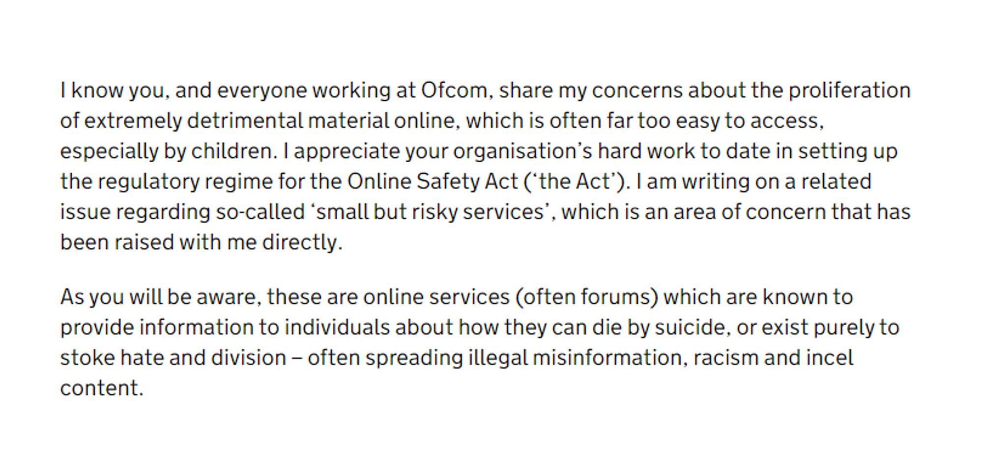 I know you, and everyone working at Ofcom, share my concerns about the proliferation of extremely detrimental material online, which is often far too easy to access, especially by children. I appreciate your organisation’s hard work to date in setting up the regulatory regime for the Online Safety Act ('the Act'). I am writing on a related issue regarding so-called 'small but risky services', which is an area of concern that has been raised with me directly.

As you will be aware, these are online services (often forums) which are known to provide information to individuals about how they can die by suicide, or exist purely to stoke hate and division – often spreading illegal misinformation, racism and incel content.