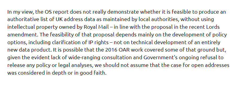 In my view, the OS report does not really demonstrate whether it is feasible to produce an authoritative list of UK address data as maintained by local authorities, without using intellectual property owned by Royal Mail – in line with the proposal in the recent Lords amendment. The feasibility of that proposal depends mainly on the development of policy options, including clarification of IP rights – not on technical development of an entirely new data product. It is possible that the 2016 OAR work covered some of that ground but, given the evident lack of wide-ranging consultation and Government's ongoing refusal to release any policy or legal analyses, we should not assume that the case for open addresses was considered in depth or in good faith.