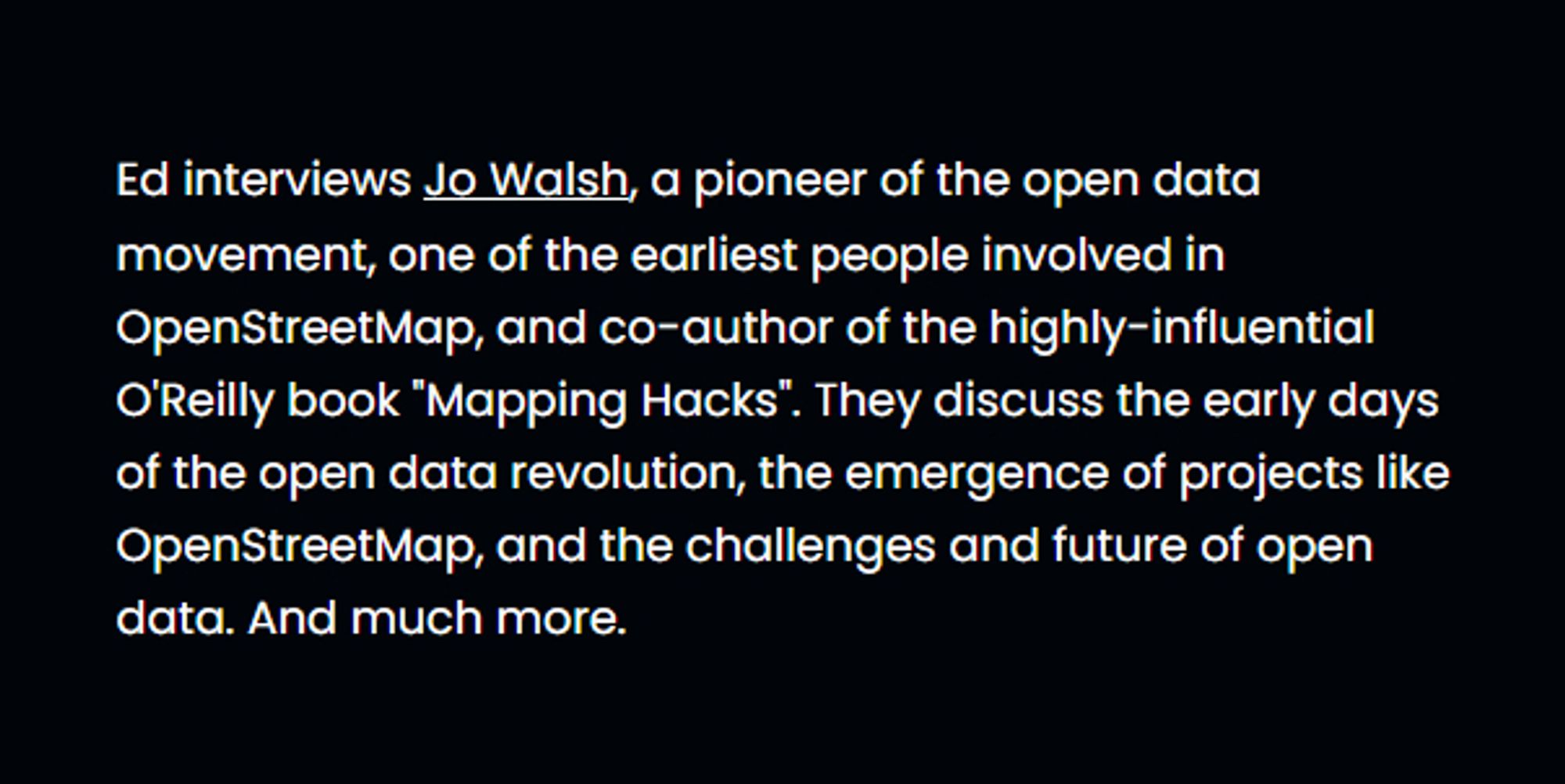 Ed interviews Jo Walsh, a pioneer of the open data movement, one of the earliest people involved in OpenStreetMap, and co-author of the highly-influential O'Reilly book "Mapping Hacks". They discuss the early days of the open data revolution, the emergence of projects like OpenStreetMap, and the challenges and future of open data. And much more.