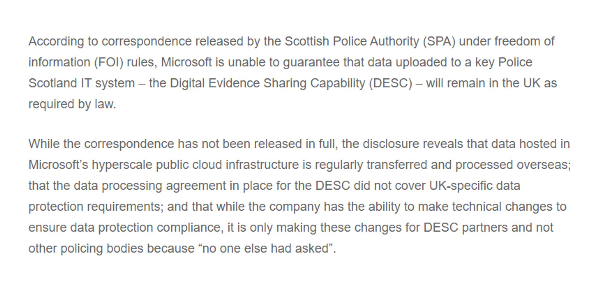 According to correspondence released by the Scottish Police Authority (SPA) under freedom of information (FOI) rules, Microsoft is unable to guarantee that data uploaded to a key Police Scotland IT system – the Digital Evidence Sharing Capability (DESC) – will remain in the UK as required by law.

While the correspondence has not been released in full, the disclosure reveals that data hosted in Microsoft's hyperscale public cloud infrastructure is regularly transferred and processed overseas; that the data processing agreement in place for the DESC did not cover UK-specific data protection requirements; and that while the company has the ability to make technical changes to ensure data protection compliance, it is only making these changes for DESC partners and not other policing bodies because "no one else had asked".