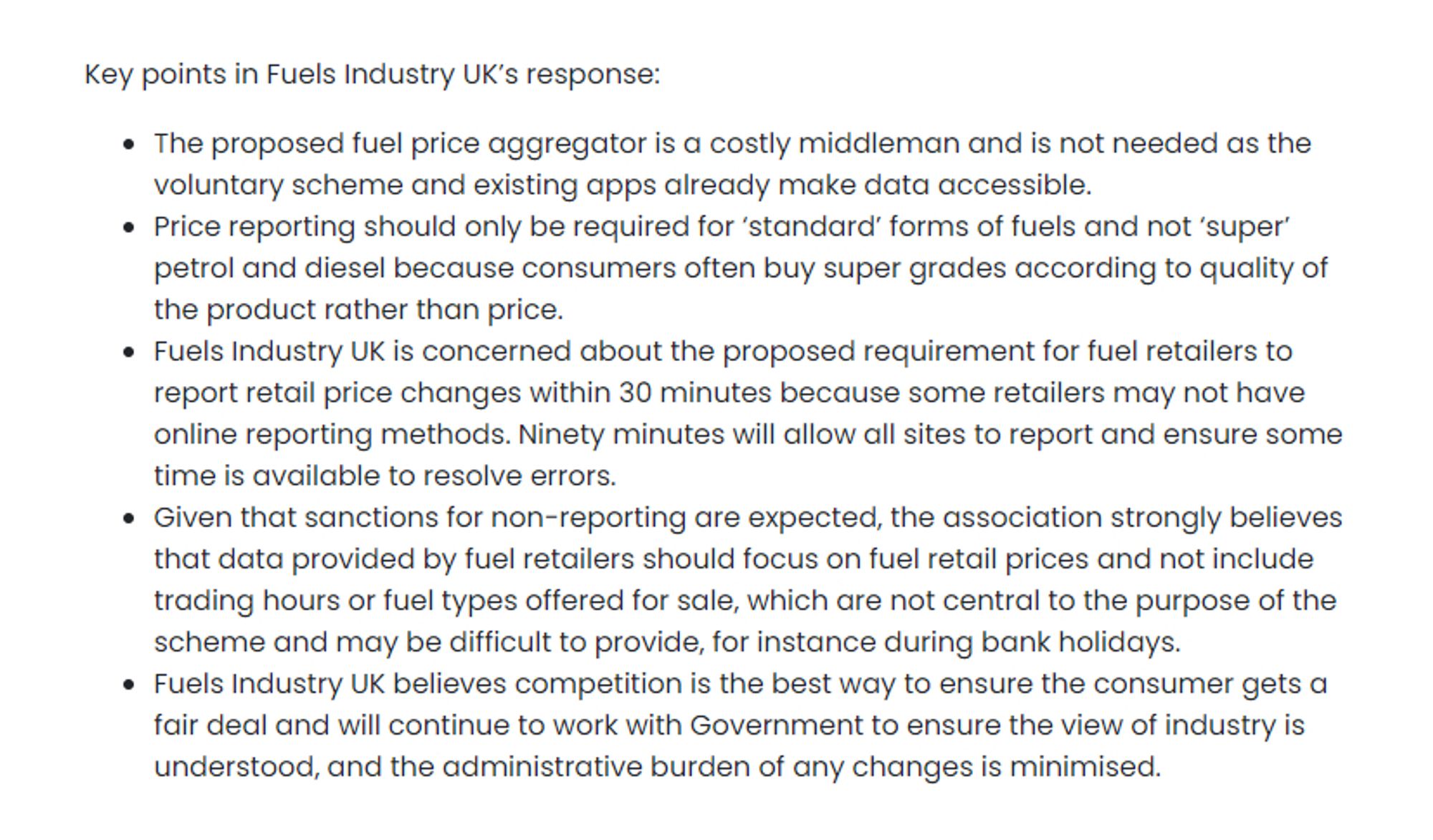 Key points in Fuels Industry UK's response:

● The proposed fuel price aggregator is a costly middleman and is not needed as the voluntary scheme and existing apps already make data accessible.
● Price reporting should only be required for 'standard' forms of fuels and not 'super' petrol and diesel because consumers often buy super grades according to quality of the product rather than price.
● Fuels Industry UK is concerned about the proposed requirement for fuel retailers to report retail price changes within 30 minutes because some retailers may not have online reporting methods. Ninety minutes will allow all sites to report and ensure some time is available to resolve errors.

…