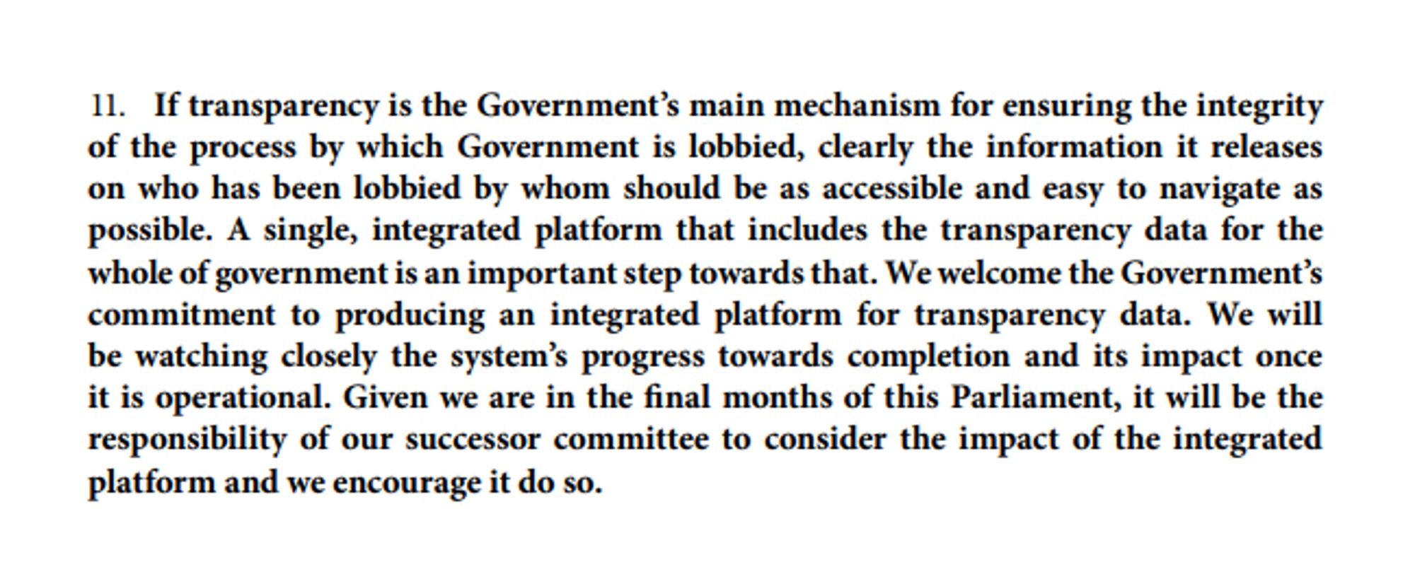 11. If transparency is the Government's main mechanism for ensuring the integrity of the process by which Government is lobbied, clearly the information it releases on who has been lobbied by whom should be as accessible and easy to navigate as possible. A single, integrated platform that includes the transparency data for the whole of government is an important step towards that. We welcome the Government's commitment to producing an integrated platform for transparency data. We will be watching closely the system's progress towards completion and its impact once it is operational. Given we are in the final months of this Parliament, it will be the responsibility of our successor committee to consider the impact of the integrated platform and we encourage it do so.