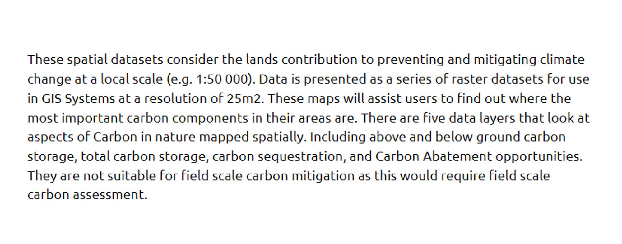 These spatial datasets consider the lands contribution to preventing and mitigating climate change at a local scale (e.g. 1:50 000). Data is presented as a series of raster datasets for use in GIS Systems at a resolution of 25m2. These maps will assist users to find out where the most important carbon components in their areas are. There are five data layers that look at aspects of Carbon in nature mapped spatially. Including above and below ground carbon storage, total carbon storage, carbon sequestration, and Carbon Abatement opportunities. They are not suitable for field scale carbon mitigation as this would require field scale carbon assessment.