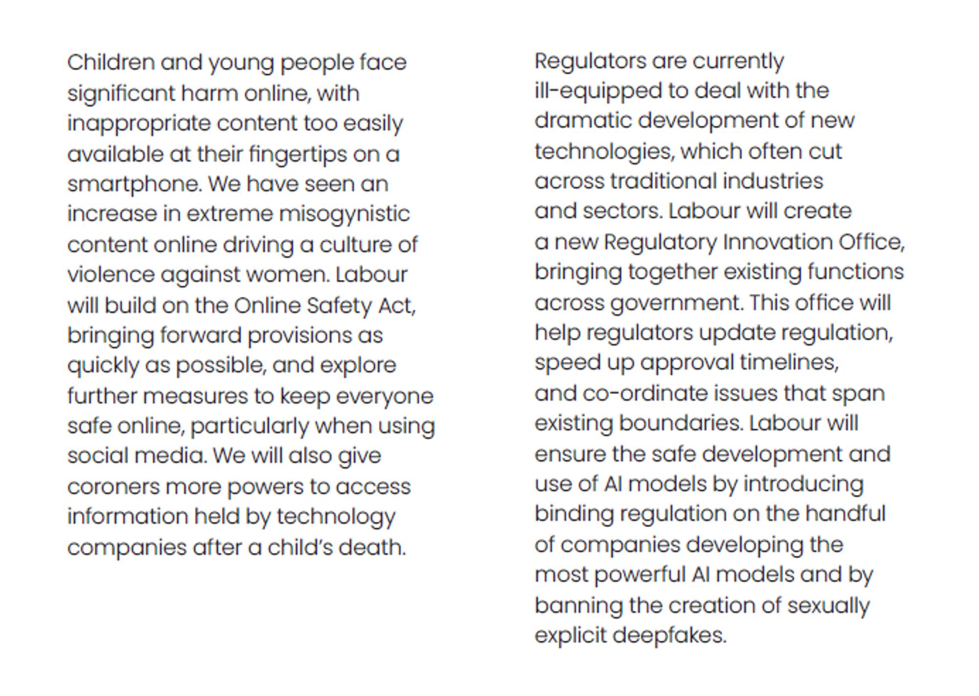 Children and young people face significant harm online, with inappropriate content too easily available at their fingertips on a smartphone. We have seen an increase in extreme misogynistic content online driving a culture of violence against women. Labour will build on the Online Safety Act, bringing forward provisions as quickly as possible, and explore further measures to keep everyone safe online, particularly when using social media. We will also give coroners more powers to access information held by technology companies after a child's death.

… Labour will ensure the safe development and use of AI models by introducing binding regulation on the handful of companies developing the most powerful AI models and by banning the creation of sexually explicit deepfakes.