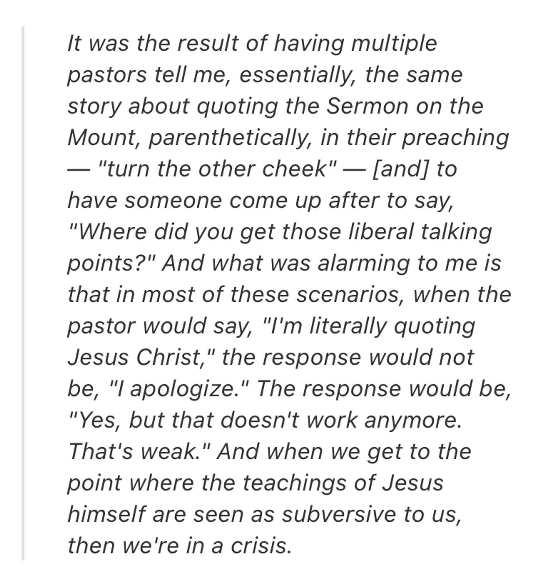 It was the result of having multiple pastors tell me, essentially, the same story about quoting the Sermon on the Mount, parenthetically, in their preaching — "turn the other cheek" — [and] to have someone come up after to say, "Where did you get those liberal talking points?" And what was alarming to me is that in most of these scenarios, when the pastor would say, "I'm literally quoting Jesus Christ," the response would not be, "I apologize." The response would be, "Yes, but that doesn't work anymore. That's weak." And when we get to the point where the teachings of Jesus himself are seen as subversive to us, then we're in a crisis.