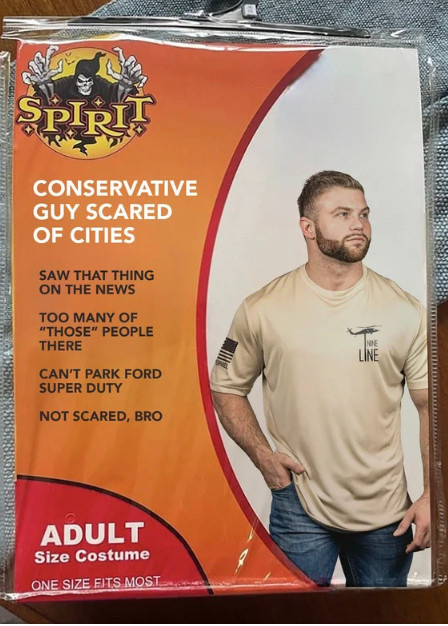 costume:

 CONSERVATIVE
GUY SCARED
OF CITIES
SAW THAT THING ON THE NEWS
TOO MANY OF
"THOSE" PEOPLE
THERE
CAN'T PARK FORD
SUPER DUTY
NOT SCARED, BRO
ADULT
Size Costume
ONE SIZE FITS MOST