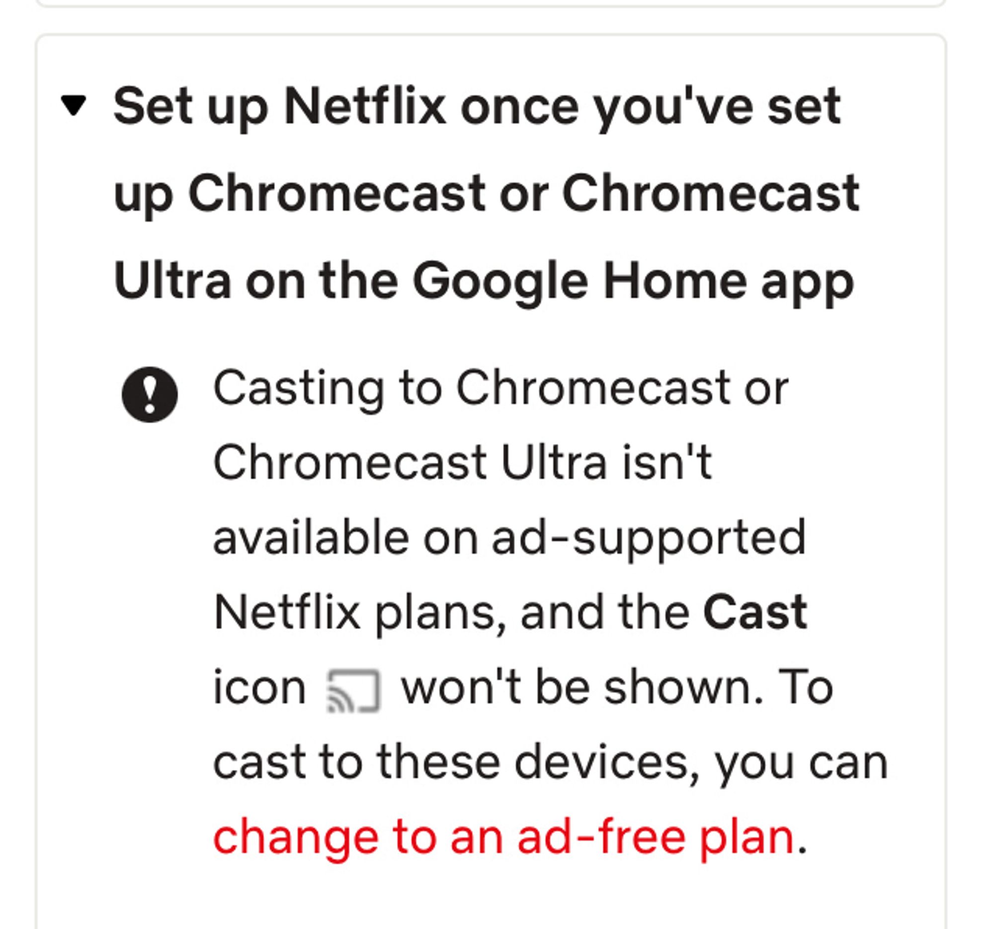 Casting to Chromecast or Chromecast Ultra isn't available on ad-supported Netflix plans, and the Cast icon a won't be shown.