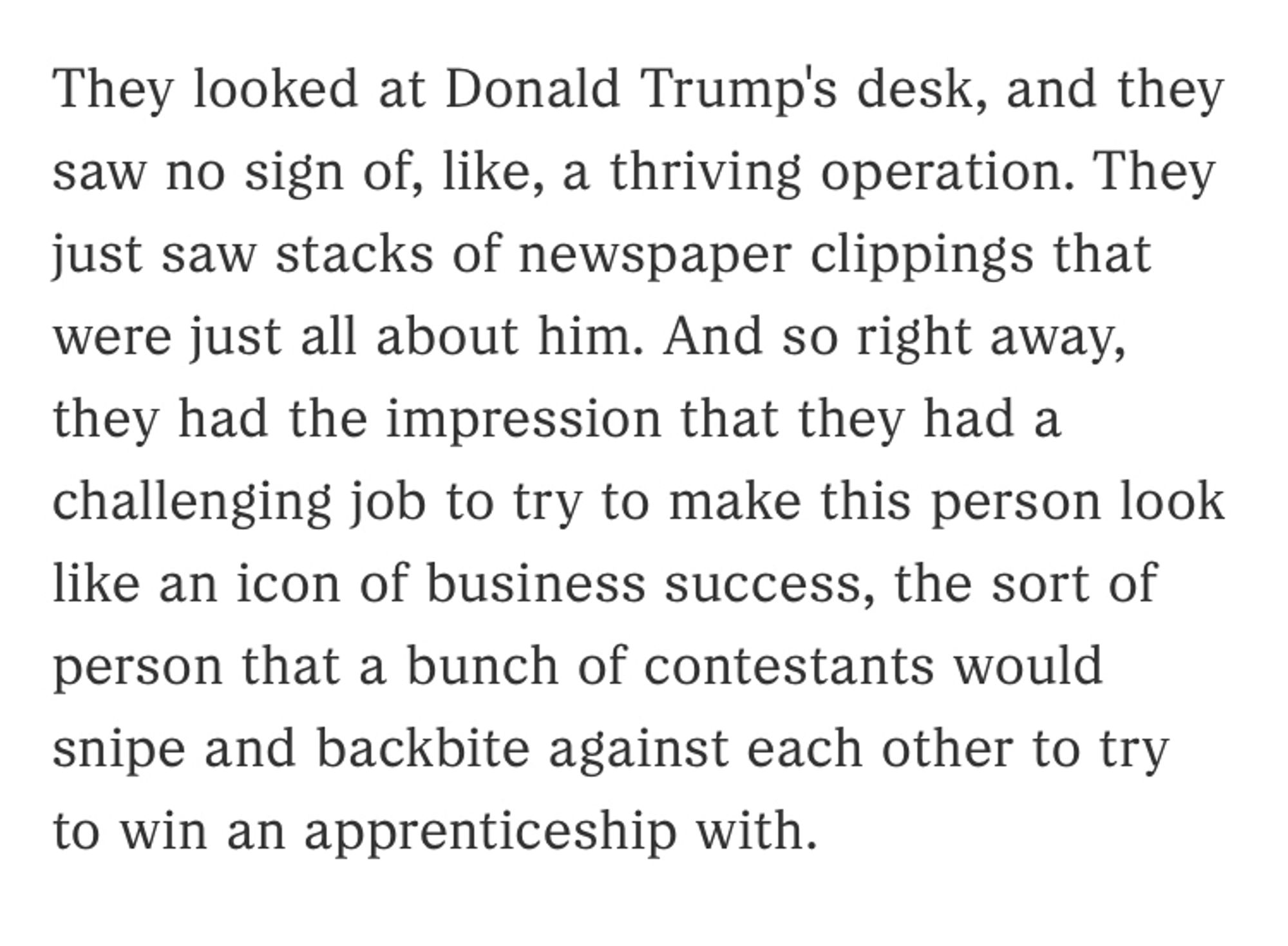 They looked at Donald Trump's desk, and they saw no sign of, like, a thriving operation. They just saw stacks of newspaper clippings that were just all about him. And so right away, they had the impression that they had a challenging job to try to make this person look like an icon of business success, the sort of person that a bunch of contestants would snipe and backbite against each other to try to win an apprenticeship with.