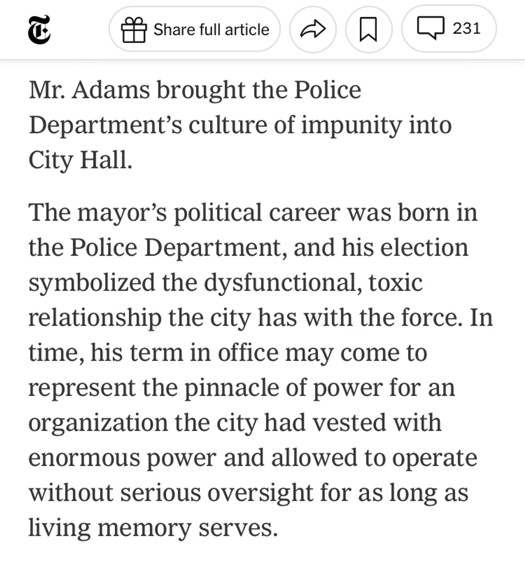 Mr. Adams brought the Police Department’s culture of impunity into City Hall.

The mayor’s political career was born in the Police Department, and his election symbolized the dysfunctional, toxic relationship the city has with the force. In time, his term in office may come to represent the pinnacle of power for an organization the city had vested with enormous power and allowed to operate without serious oversight for as long as living memory serves.