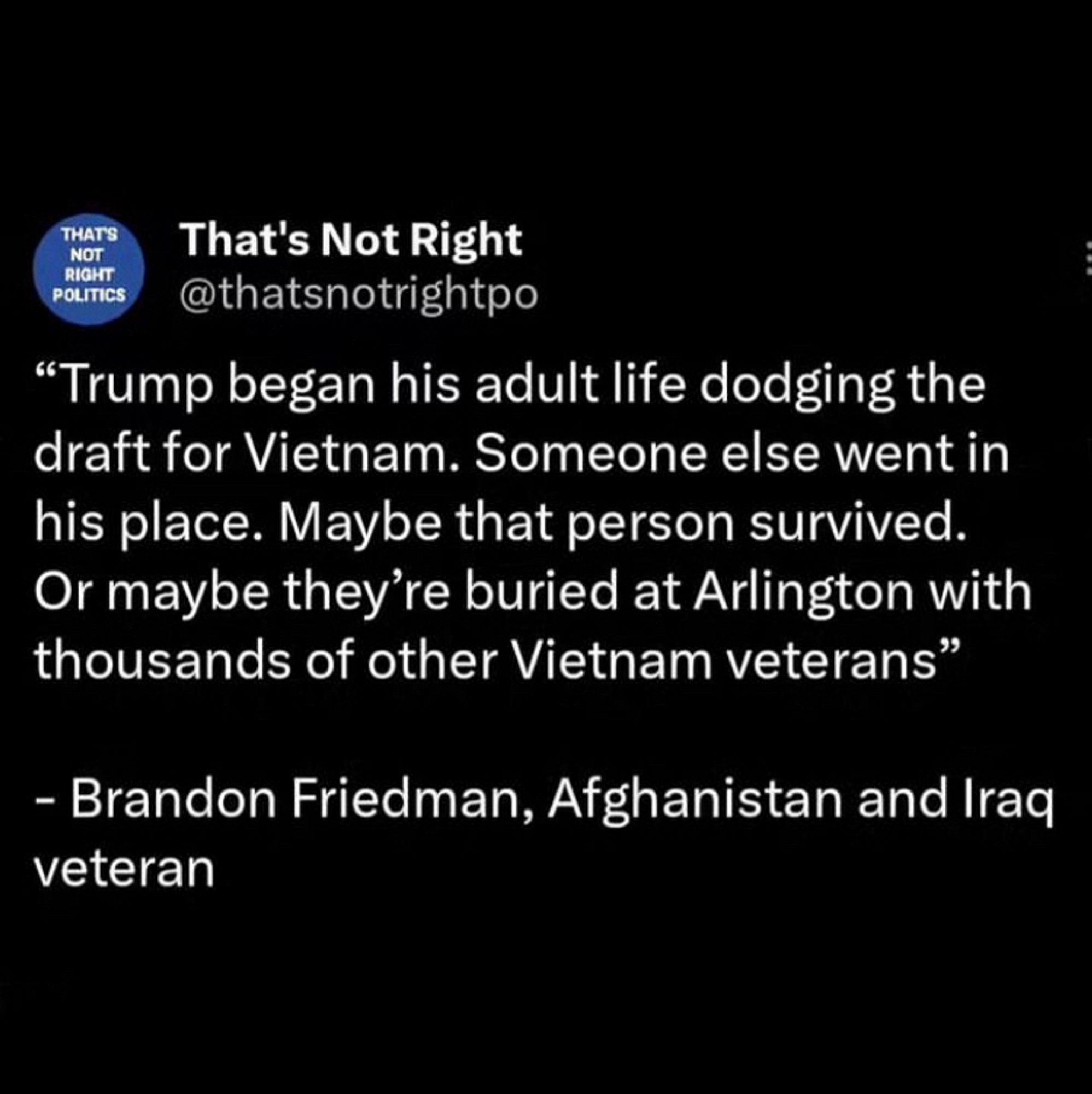 THAT'S NOT RIGHT
POLITICS
That's Not Right @thatsnotrightpo
"Trump began his adult life dodging the draft for Vietnam. Someone else went in his place. Maybe that person survived.
Or maybe they're buried at Arlington with thousands of other Vietnam veterans"

— Brandon Friedman, Afghanistan and Iraq veteran