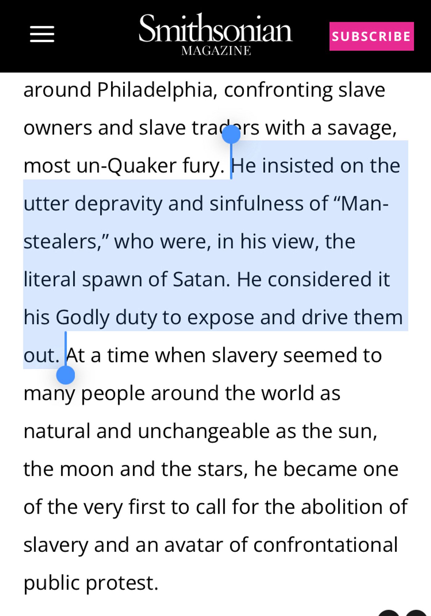 He insisted on the utter depravity and sinfulness of “Man-stealers,” who were, in his view, the literal spawn of Satan. He considered it his Godly duty to expose and drive them out. At a time when slavery seemed to many people around the world as natural and unchangeable as the sun, the moon and the stars, he became one of the very first to call for the abolition of slavery and an avatar of confrontational public protest.