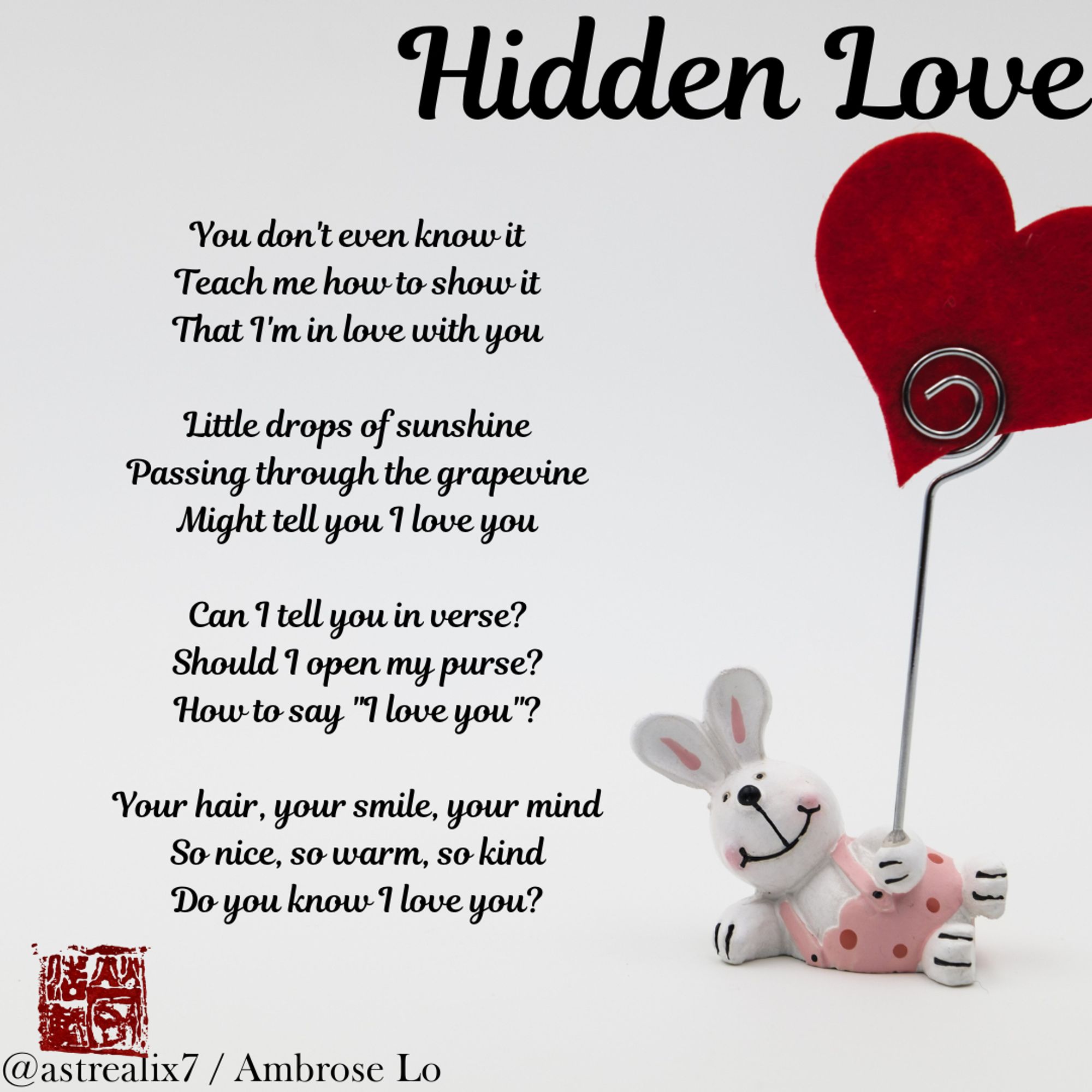 Hidden Love
You don't even know it
Teach me how to show it
That I'm in love with you

Little drops of sunshine
Passing through the grapevine
Might tell you I love you

Can I tell you in verse?
Should I open my purse?
How to say "I love you"?

Your hair, your smile, your mind
So nice, so warm, so kind
Do you know I love you?