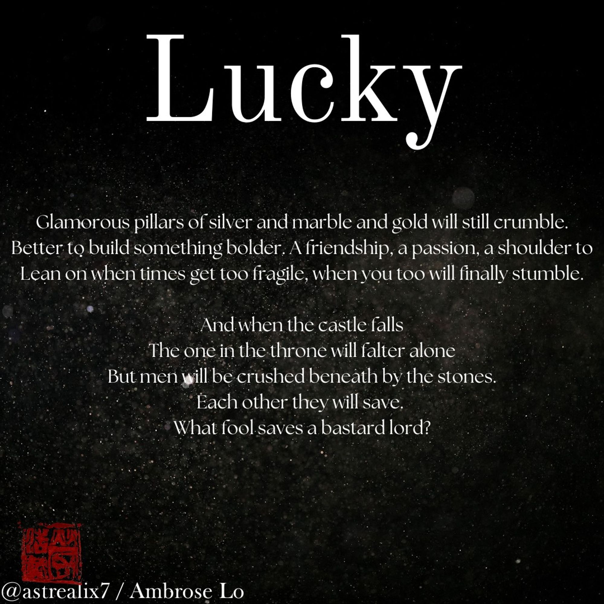 Lucky

Glamorous pillars of silver and marble and gold will still crumble.
Better to build something bolder. A friendship, a passion, a shoulder to
Lean on when times get too fragile, when you too will finally stumble.

And when the castle falls
The one in the throne will falter alone
But men will be crushed beneath by the stones.
Each other they will save. 
What fool saves a bastard lord?