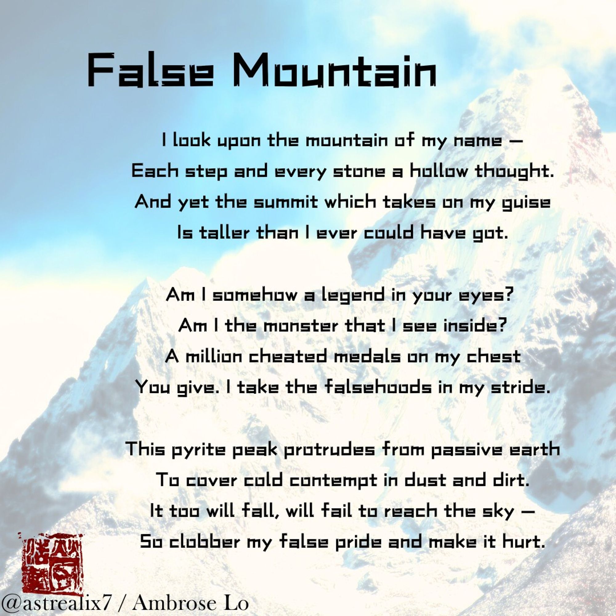 False Mountain
I look upon the mountain of my name —
Each step and every stone a hollow thought.
And yet the summit which takes on my guise
Is taller than I ever could have got.

Am I somehow a legend in your eyes? 
Am I the monster that I see inside?
A million cheated medals on my chest
You give. I take the falsehoods in my stride.

This pyrite peak protrudes from passive earth
To cover cold contempt in dust and dirt.
It too will fall, will fail to reach the sky —
So clobber my false pride and make it hurt.